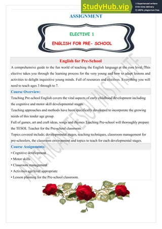 A T I ( E l e c t i v e s ) | 1
ASSIGNMENT
English for Pre-School
A comprehensive guide to the fun world of teaching the English language at the core level. This
elective takes you through the learning process for the very young and how to adapt lessons and
activities to delight inquisitive young minds. Full of resources and electives. Everything you will
need to teach ages 3 through to 7.
Course Overview:
Teaching Pre-school English covers the vital aspects of early childhood development including
the cognitive and motor skill developmental stages.
Teaching approaches and methods have been specifically developed to incorporate the growing
needs of this tender age group.
Full of games, art and craft ideas, songs and rhymes Teaching Pre-school will thoroughly prepare
the TESOL Teacher for the Pre-school classroom.
Topics covered include; developmental stages, teaching techniques, classroom management for
pre-schoolers, the classroom environment and topics to teach for each developmental stages.
Course Assignments:
• Cognitive development
• Motor skills
• Classroom management
• Activities age/level appropriate
• Lesson planning for the Pre-school classroom.
ELECTIVE 1
ENGLISH FOR PRE- SCHOOL
 