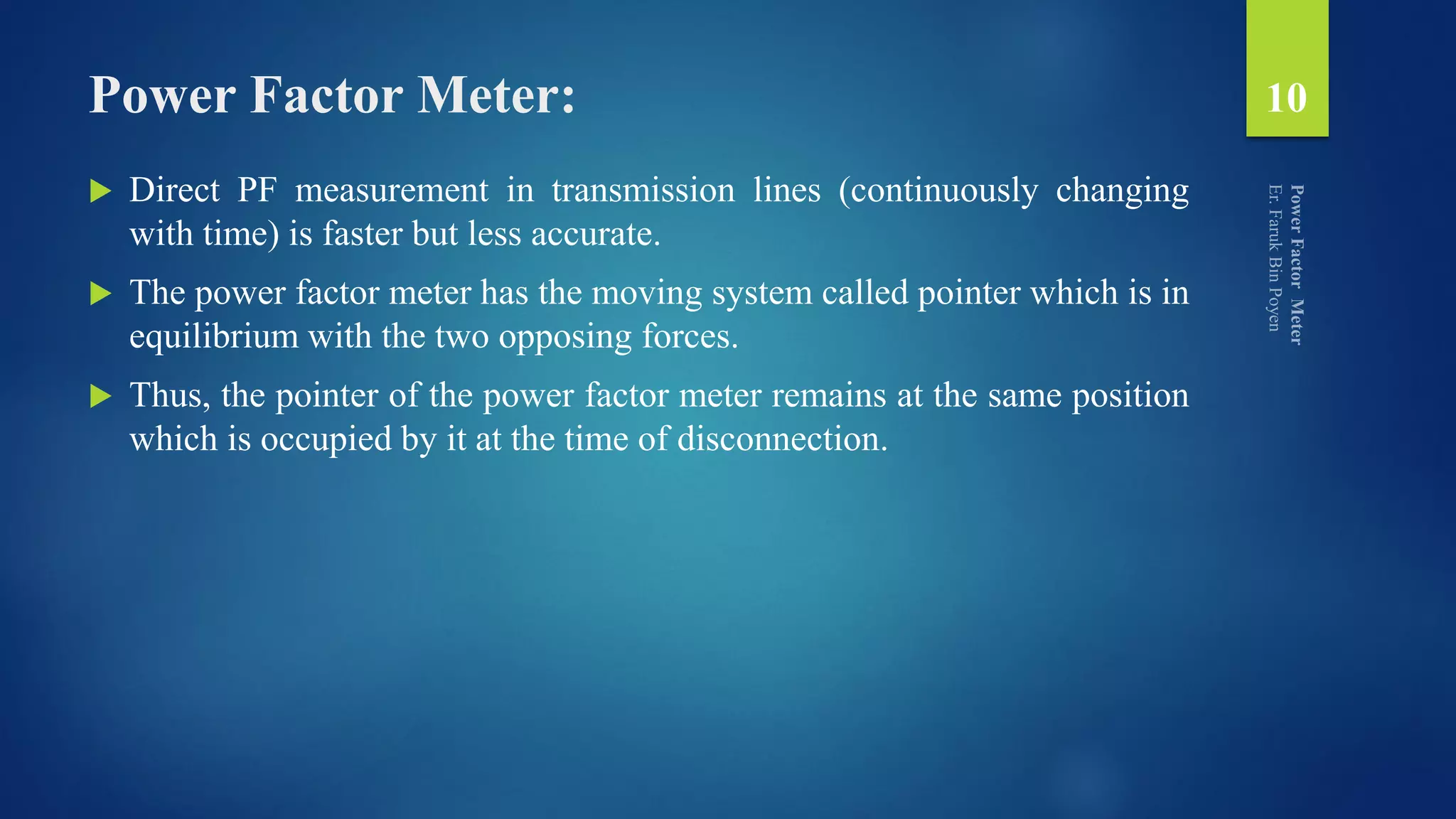 Power Factor Meter:
 Direct PF measurement in transmission lines (continuously changing
with time) is faster but less accurate.
 The power factor meter has the moving system called pointer which is in
equilibrium with the two opposing forces.
 Thus, the pointer of the power factor meter remains at the same position
which is occupied by it at the time of disconnection.
10
 