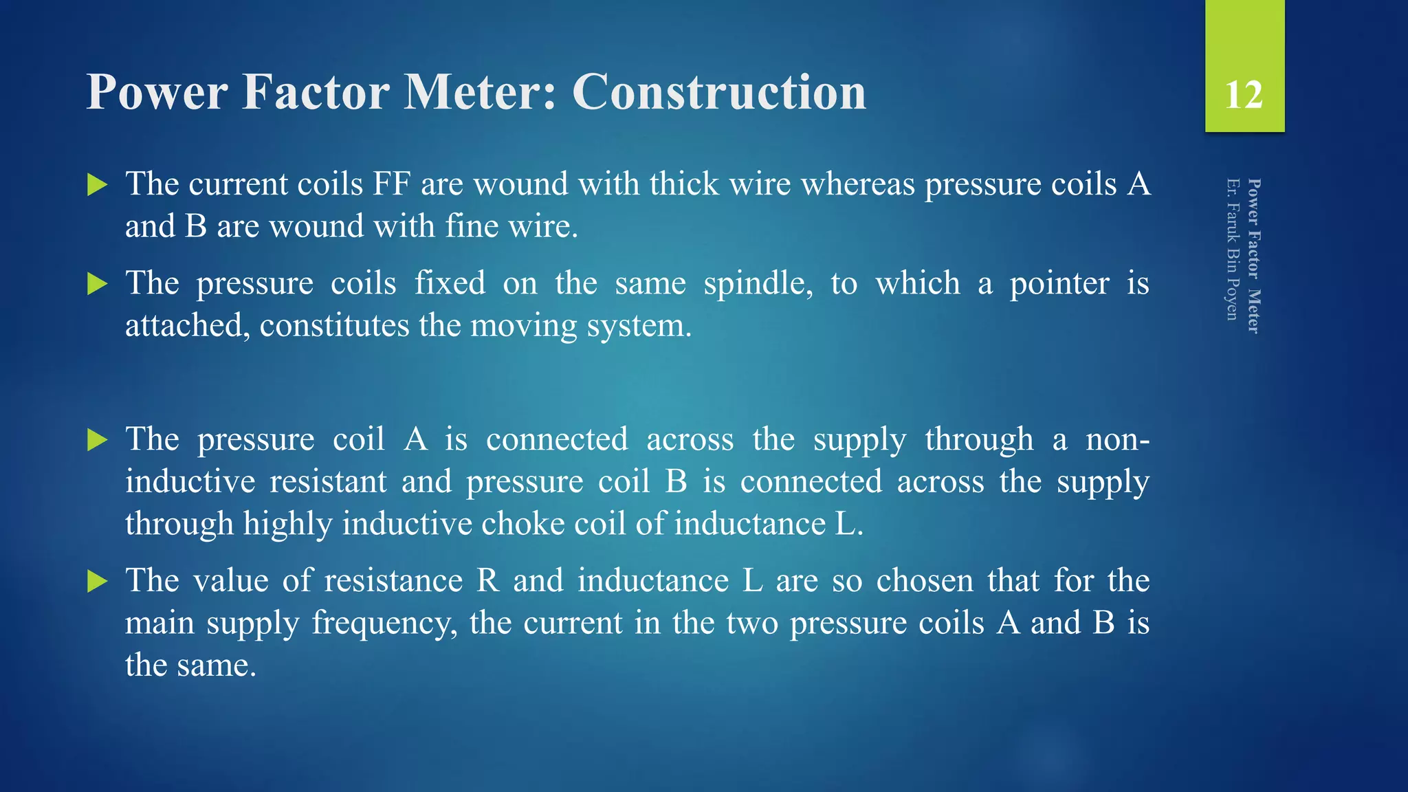 Power Factor Meter: Construction
 The current coils FF are wound with thick wire whereas pressure coils A
and B are wound with fine wire.
 The pressure coils fixed on the same spindle, to which a pointer is
attached, constitutes the moving system.
 The pressure coil A is connected across the supply through a non-
inductive resistant and pressure coil B is connected across the supply
through highly inductive choke coil of inductance L.
 The value of resistance R and inductance L are so chosen that for the
main supply frequency, the current in the two pressure coils A and B is
the same.
12
 