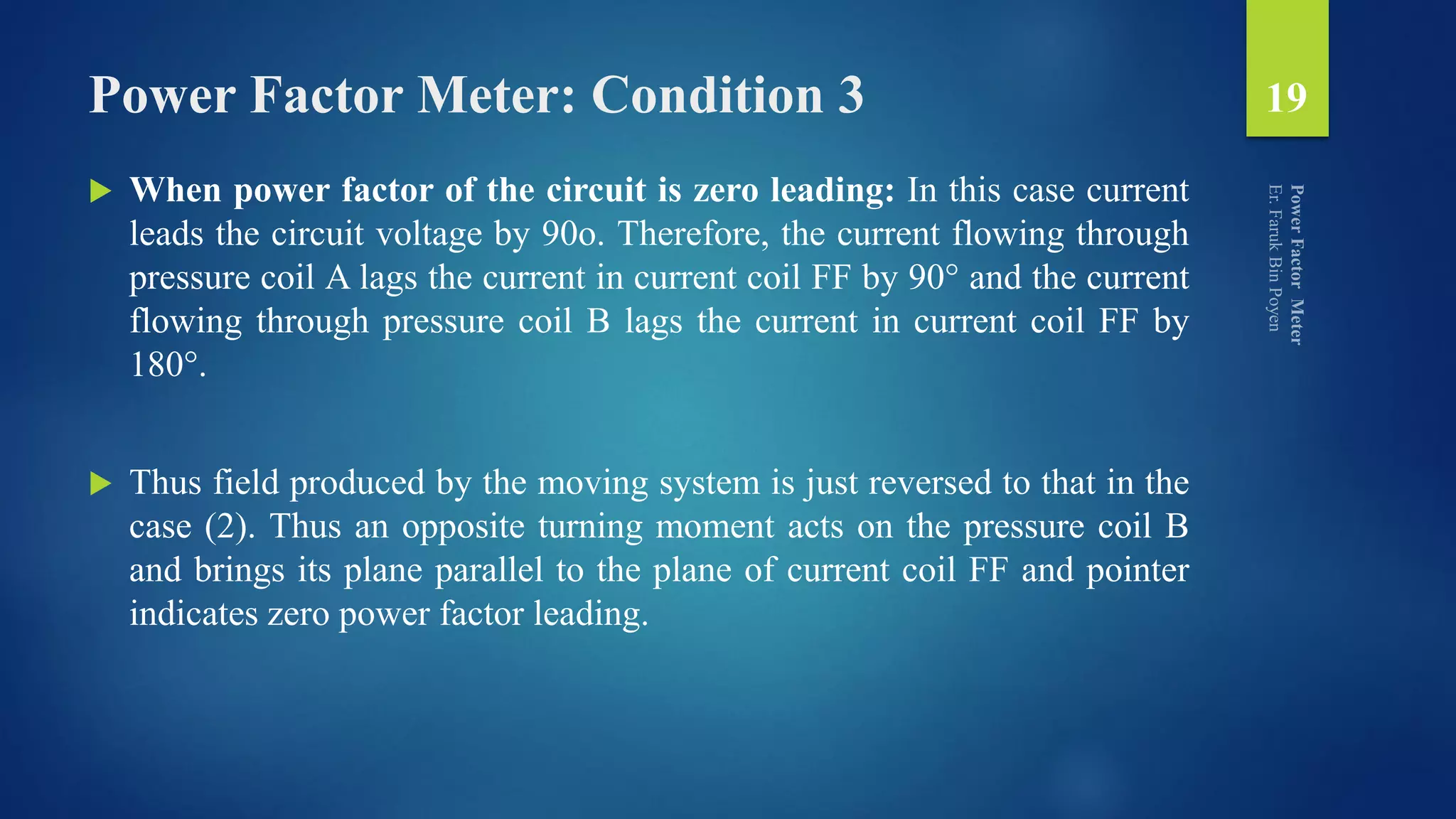 Power Factor Meter: Condition 3
 When power factor of the circuit is zero leading: In this case current
leads the circuit voltage by 90o. Therefore, the current flowing through
pressure coil A lags the current in current coil FF by 90° and the current
flowing through pressure coil B lags the current in current coil FF by
180°.
 Thus field produced by the moving system is just reversed to that in the
case (2). Thus an opposite turning moment acts on the pressure coil B
and brings its plane parallel to the plane of current coil FF and pointer
indicates zero power factor leading.
19
 