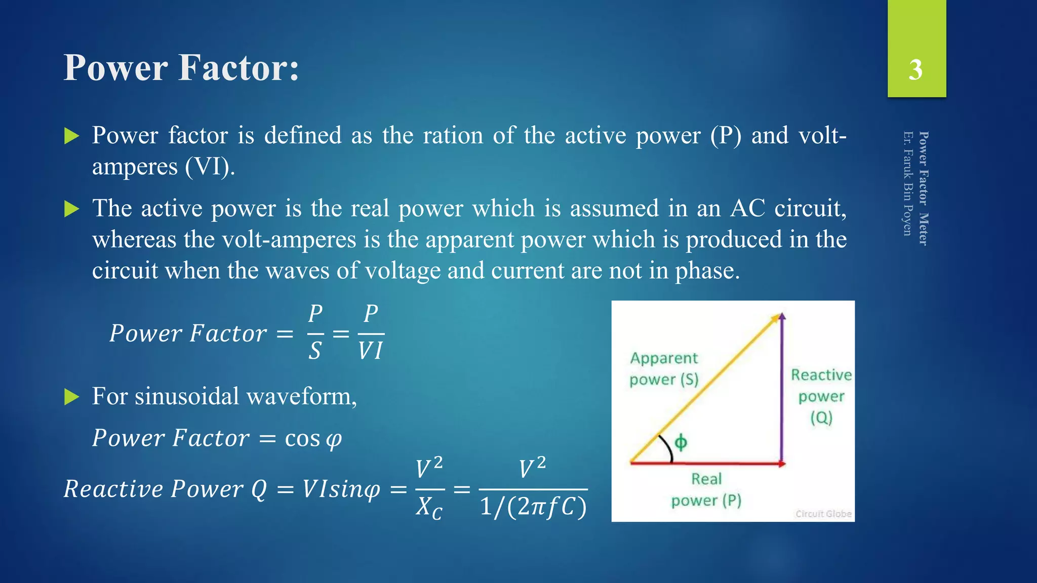 Power Factor:
 Power factor is defined as the ration of the active power (P) and volt-
amperes (VI).
 The active power is the real power which is assumed in an AC circuit,
whereas the volt-amperes is the apparent power which is produced in the
circuit when the waves of voltage and current are not in phase.
 For sinusoidal waveform,
𝑃𝑜𝑤𝑒𝑟 𝐹𝑎𝑐𝑡𝑜𝑟 = cos 𝜑
𝑅𝑒𝑎𝑐𝑡𝑖𝑣𝑒 𝑃𝑜𝑤𝑒𝑟 𝑄 = 𝑉𝐼𝑠𝑖𝑛𝜑 =
𝑉2
𝑋 𝐶
=
𝑉2
1/(2𝜋𝑓𝐶)
3
𝑃𝑜𝑤𝑒𝑟 𝐹𝑎𝑐𝑡𝑜𝑟 =
𝑃
𝑆
=
𝑃
𝑉𝐼
 