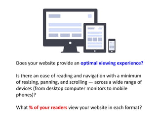 Does your website provide an optimal viewing experience? 
Is there an ease of reading and navigation with a minimum 
of resizing, panning, and scrolling — across a wide range of 
devices (from desktop computer monitors to mobile 
phones)? 
What % of your readers view your website in each format? 
 