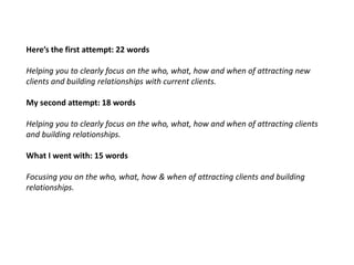 Here’s the first attempt: 22 words 
Helping you to clearly focus on the who, what, how and when of attracting new 
clients and building relationships with current clients. 
My second attempt: 18 words 
Helping you to clearly focus on the who, what, how and when of attracting clients 
and building relationships. 
What I went with: 15 words 
Focusing you on the who, what, how & when of attracting clients and building 
relationships. 
 