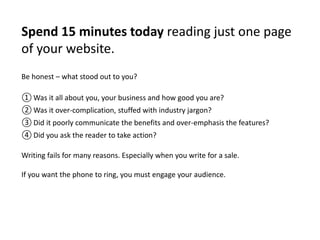 Spend 15 minutes today reading just one page 
of your website. 
Be honest – what stood out to you? 
①Was it all about you, your business and how good you are? 
②Was it over-complication, stuffed with industry jargon? 
③ Did it poorly communicate the benefits and over-emphasis the features? 
④ Did you ask the reader to take action? 
Writing fails for many reasons. Especially when you write for a sale. 
If you want the phone to ring, you must engage your audience. 
 