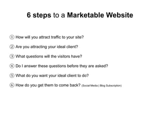6 steps to a Marketable Website 
① How will you attract traffic to your site? 
② Are you attracting your ideal client? 
③ What questions will the visitors have? 
④ Do I answer these questions before they are asked? 
⑤ What do you want your ideal client to do? 
⑥ How do you get them to come back? (Social Media | Blog Subscription) 
