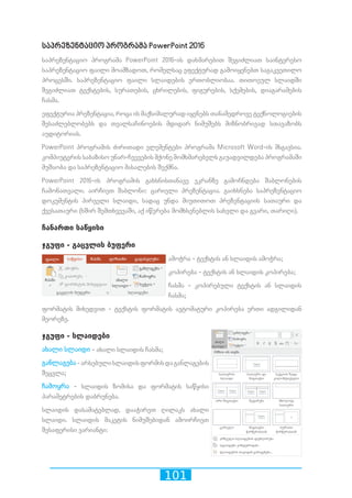 101
საპრეზენტაციო პროგრამა PowerPoint 2016
საპრეზენტაციო პროგრამა PowerPoint 2016-ის დახმარებით შეგიძლიათ საინტერესო
საპრეზენტაციო ფაილი მოამზადოთ, რომელსაც ეფექტურად გამოიყენებთ საგაკვეთილო
პროცესში. საპრეზენტაციო ფაილი სლაიდების ერთობლიობაა. თითოეულ სლაიდში
შეგიძლიათ ტექსტების, სურათების, ცხრილების, ფიგურების, სქემების, დიაგარამების
ჩასმა.
ეფექტურია პრეზენტაცია, როცა ის მაქსიმალურად იყენებს თანამედროვე ტექნოლოგიების
შესაძლებლობებს და თვალსაჩინოების მდიდარ ნიმუშებს მიზნობრივად სთავაზობს
აუდიტორიას.
PowerPoint პროგრამის ძირითადი ელემენტები პროგრამა Microsoft Word-ის მსგავსია.
კომპიუტერის საბაზისო უნარ-ჩვევების მქონე მომხმარებელს გაუადვილდება პროგრამაში
მუშაობა და საპრეზენტაციო მასალების შექმნა.
PowerPoint 2016-ის პროგრამის გახსნისთანავე ეკრანზე გამოჩნდება შაბლონების
ჩამონათვალი. აირჩიეთ შაბლონი: ცარიელი პრეზენტაცია. გაიხსნება საპრეზენტაციო
დოკუმენტის პირველი სლაიდი, სადაც უნდა მიუთითოთ პრეზენტაციის სათაური და
ქვესათაური (ხშირ შემთხვევაში, აქ იწერება მომხსენებლის სახელი და გვარი, თარიღი).
ჩანართი საწყისი
ჯგუფი - გაცვლის ბუფერი
ამოჭრა - ტექსტის ან სლაიდის ამოჭრა;
კოპირება - ტექსტის ან სლაიდის კოპირება;
ჩასმა - კოპირებული ტექსტის ან სლაიდის
ჩასმა;
ფორმატის მიხედვით - ტექსტის ფორმატის ავტომატური კოპირება ერთი ადგილიდან
მეორეზე.
ჯგუფი - სლაიდები
ახალი სლაიდი - ახალი სლაიდის ჩასმა;
განლაგება-არსებულისლაიდისფორმისდაგანლაგების
შეცვლა;
ჩამოყრა - სლაიდის ზომისა და ფორმატის საწყისი
პარამეტრების დაბრუნება.
სლაიდის დასამატებლად, დააჭირეთ ღილაკს ახალი
სლაიდი. სლაიდის მაკეტის ნიმუშებიდან ამოირჩიეთ
შესაფერისი ვარიანტი:
 