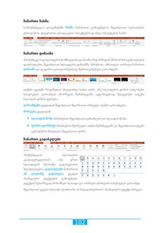 102
ჩანართი ჩასმა
საპრეზენტაციო დოკუმენტში ჩასმა ჩანართის გამოყენებით შეგიძლიათ სურათების,
ცხრილების, ფიგურების, გრაფიკული ობიექტების და სხვა ობიექტების ჩასმა.
ჩანართი დიზაინი
მასშემდეგ,რაცსლაიდებისმომზადებასადამათზეინფორმაციის(შინაარსის)განთავსებას
დაასრულებთ, შეგიძლიათ სლაიდების დიზაინზე იზრუნოთ. ამისათვის აირჩიეთ ჩანართი
დიზაინი და გაეცანით გასაფორმებლად შემოთავაზებულ ვარიანტებს.
თემები ჯგუფში მოცემულია სხვადასხვა სახის თემა, ანუ სლაიდების ფონის სახეობები.
სასურველი ვარიანტის ამორჩევის შემთხვევაში, ავტომატურად შეიცვლება თქვენი
სლაიდის ფონის ფერები;
ვარიანტები ჯგუფიდან შეგიძლიათ შეარჩიოთ არჩეული თემის ვარიანტები;
მორგება ჯგუფიდან:
`` სლაიდის ზომა ბრძანებით შეგიძლიათ განსაზღვროთ სლაიდის ზომა;
`` ფონის ფორმატი ბრძანებით შერჩეული თემის შემთხვევაში კი, შეგიძლიათ თქვენი
გემოვნების მიხედვით შეცვალოთ ფონი.
ჩანართი გადასვლები
პრეზენტაციის სლაიდების
„გადაფურცვლისას“, ანუ ერთი
სლაიდიდან მეორეზე გადასვლისას
შესაძლებელია გადასვლები ჩანართის
ამ ცოციაზე გადასვლა ჯგუფის
ანიმაციური ეფექტების გამოყენება.
ეფექტის შესარჩევად მონიშნეთ სლაიდი და აირჩიეთ ანიმაციის სასურველი ვარიანტი.
შეგიძლიათ ყველა სლაიდს ერთნაირი ან სხვადასხვანაირი ანიმაციური ეფექტი მისცეთ.
 