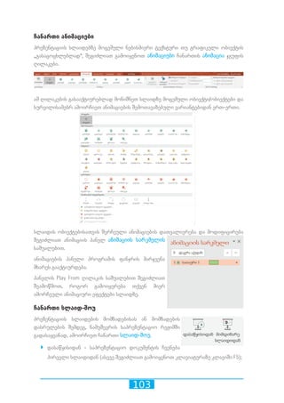 103
ჩანართი ანიმაციები
პრეზენტაციის სლაიდებზე მოცემული ნებისმიერი ტექსტური თუ გრაფიკული ობიექტის
„გასაცოცხლებლად“, შეგიძლიათ გამოიყენოთ ანიმაციები ჩანართის ანიმაცია ჯგუფის
ღილაკები.
ამ ღილაკების გასააქტიურებლად მონიშნეთ სლაიდზე მოცემული ობიექტი/ობიექტები და
სურვილისამებრ ამოირჩიეთ ანიმაციების შემოთავაზებული ვარიანტებიდან ერთ-ერთი.
სლაიდის ობიექტებისათვის შერჩეული ანიმაციების დათვალიერება და მოდიფიცირება
შეგიძლიათ ანიმაციის პანელ ანიმაციის სარკმელის
საშუალებით.
ანიმაციების პანელი პროგრამის ფანჯრის მარჯვენა
მხარეს გააქტიურდება.
პანელის Play From ღილაკის საშუალებით შეგიძლიათ
შეამოწმოთ, როგორ გამოიყურება თქვენ მიერ
ამორჩეული ანიმაციური ეფექტები სლაიდზე.
ჩანართი სლაიდ-შოუ
პრეზენტაციის სლაიდების მომზადებისას ან მომზადების
დასრულების შემდეგ, ნამუშევრის საპრეზენტაციო რეჟიმში
გადასაყვანად, ამოირჩიეთ ჩანართი სლაიდ-შოუ.
`` დასაწყისიდან - საპრეზენტაციო დოკუმენტის ჩვენება
პირველი სლაიდიდან (ასევე შეგიძლიათ გამოიყენოთ კლავიატურაზე კლავიში F5);
 