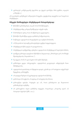 105
`` ვერბალურ კომუნიკაციაზე (დგომისა და ქცევის ფორმები, ხმის ტემბრი, თვალის
კონტაქტი...).
ამ საკითხების დამუშავება საშუალებას მოგცემთ, ეფექტიანად დაგეგმოთ და ჩაატაროთ
პრეზენტაცია.
რჩევები წარმატებული პრეზენტაციის ჩასატარებლად:
`` წინასწარ განსაზღვრეთ, თუ ვინ არიან მონაწილეები;
`` პრეზენტაციამდე კარგად შეისწავლეთ თქვენი თემა;
`` მობრძანდით ადრე, რათა მოაწესრიგოთ ყველაფერი;
`` წინასწარ შეამოწმეთ ყველა დამხმარე მოწყობილობა;
`` მიაწოდეთ აუდიტორიას მოვლენებისა და თემების მონახაზი;
`` არ წაიკითხოთ სლაიდზე განთავსებული ტექსტი სიტყვასიტყვით;
`` პრეზენტაციის წინა დღეს არ დაიტვირთოთ;
`` პრეზენტაციის დაწყებამდე აუხსენით აუდიტორიას პრეზენტაციის ჩატარების მიზანი;
`` დაიწყეთ გამოსვლა დადებითი შენიშვნით, მაგალითად: „მოხარული ვარ, რომ მაქვს
შესაძლებლობა, მოგითხროთ...“;
`` ნუ იტყვით, რომ არ იცით ბევრი რამ თემის შესახებ;
`` განმარტეთ ყველა აბრევიატურა: აუდიტორიას ყოველთვის აინტერესებს მათი
მნიშვნელობა;
`` აუდიტორიის დასანახად არ შეხედოთ დაფას, ეკრანს და არ ჩაიხედოთ თქვენ მიერ
შედგენილ კონსპექტში;
`` არ დადგეთ ზურგით ან გვერდულად აუდიტორიის წინაშე;
`` გამორთეთ პროექტორი, როდესაც არ სარგებლობთ მისით;
`` გამოიყენეთ ფერები, რიცხვები და ა.შ., რათა განასხვაოთ და მიუთითოთ
განსაზღვრულ თემებზე;
`` არ გამოიყენოთ ისეთი დამხმარე სიტყვები, როგორიცაა „როგორც იცით“, ან
სასაცილო ბგერები (უმმ... ააა...).
 