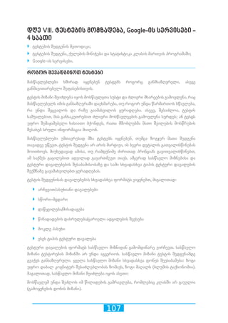 107
დღე VIII. ტესტების მომზადება, Google-ის სერვისები -
4 საათი
`` ტესტების შედგენის მეთოდიკა;
`` ტესტების შედგენა, ქულების მინიჭება და სტატისტიკა კლასის მართვის პროგრამაში;
`` Google-ის სერვისები.
როგორ შევადგინოთ ტესტები
მასწავლებლები ხშირად იყენებენ ტესტებს როგორც განმსაზღვრელი, ასევე
განმავითარებელი შეფასებისთვის.
ტესტის მიზანი შეიძლება იყოს მოსწავლეთა სუსტი და ძლიერი მხარეების გამოვლენა, რაც
მასწავლებელს იმის განსაზღვრაში დაეხმარება, თუ როგორ უნდა წარმართოს სწავლება,
რა უნდა შეცვალოს და რაზე გაამახვილოს ყურადღება. ასევე, შესაძლოა, ტესტის
საშუალებით, მას განსაკუთრებით ძლიერი მოსწავლეების გამოვლენა სურდეს; ან ტესტს
უფრო შემაჯამებელი ხასიათი ჰქონდეს, რათა მშობლებმა მათი შვილების მოსწრების
შესახებ სრული ინფორმაცია მიიღონ.
მასწავლებლები უმთავრესად მზა ტესტებს იყენებენ, თუმცა ზოგჯერ მათი შედგენა
თავადვე უწევთ. ტესტის შედგენა არ არის მარტივი, ის ბევრი დეტალის გათვალისწინებას
მოითხოვს. მიუხედავად ამისა, თუ რამდენიმე ძირითად პრინციპს გავითვალისწინებთ,
ამ საქმეს გაცილებით ადვილად გავართმევთ თავს. ამჯერად სასწავლო მიზნებისა და
ტესტური დავალებების შესაბამისობაზე და სამი სხვადასხვა ტიპის ტესტური დავალების
შექმნაზე გავამახვილებთ ყურადღებას.
ტესტის შედგენისას დავალებების სხვადასხვა ფორმატს ვიყენებთ, მაგალითად:
`` არჩევითპასუხიანი დავალებები
`` სწორი–მცდარი
`` დაწყვილება/მისადაგება
`` წინადადების დასრულება/ცარიელი ადგილების შევსება
`` მოკლე პასუხი
`` ესეს ტიპის ტესტური დავალება
ტესტური დავალების ფორმატს სასწავლო მიზნიდან გამომდინარე ვირჩევთ. სასწავლო
მიზანი ტესტირების მიზანში არ უნდა აგვერიოს. სასწავლო მიზანი ტესტის შედგენამდე
გვაქვს განსაზღვრული. ყველა სასწავლო მიზანი სხვადასხვა დონეს შეესაბამება: ზოგი
უფრო დაბალ კოგნიტურ შესაძლებლობას ზომავს, ზოგი მაღალს (ბლუმის ტაქსონომია).
მაგალითად, სასწავლო მიზანი შეიძლება იყოს ასეთი:
მოსწავლემ უნდა შეძლოს იმ წილადების გამრავლება, რომლებიც კლასში არ გაუვლია
(გამოყენების დონის მიზანი).
 