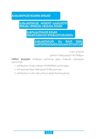 111
სოფიო გორგოძე,
ჟურნალი მასწავლებელი, #1, 2010 წელი.
საშინაო დავალება: მოამზადეთ საგნობრივი ტესტი რომელიმე კონკრეტული
კლასისათვის.
1.	 განსაზღვრეთ, რომელ სასწავლო მიზანს/მიზნებს აფასებს ტესტი
2.	 ჩამოაყალიბეთ ზუსტი ინსტრუქციები მოსწავლეთათვის
3.	 განსაზღვრეთ, რა დრო უნდა გამოყოთ ტესტის შესასრულებლად
განსაზღრეთ ტესტის მიზანი
განსაზღვრეთ, რომელ სასწავლო
მიზანს/ მიზნებს აფასებს ტესტი
ჩამოაყალიბეთ ზუსტი
ინსტრუქციები მოსწავლეთათვის
განსაზღვრეთ, რა დრო უნდა
გამოყოთტესტისშესასრულებლად
 