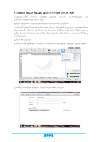 112
სასწავლო ტესტის შედგენა კლასის მართვის პროგრამაში
მასწავლებლები ხშირად იყენებენ ტესტებს როგორც განმსაზღვრელი, ისე
განმავითარებელი შეფასებისათვის.
ტესტის შედგენისას დავალებების სხვადასხვა ფორმატს ვიყენებთ.
კლასის მართვის პროგრამა საშუალებას იძლევა, შევადგინოთ ტესტები, გადავუგზავნოთ
შიდა ქსელში ჩართულ მოსწავლეებს, მივიღოთ მოსწავლეების მიერ შესრულებული
ტესტი და ავტომატურად, პროგრამის მიერ ქულებით შეფასებული, უკან დავუბრუნოთ
მოსწავლეებს.
ტესტის შესადგენად:
გახსენით მასწავლებლის პროგრამა, აირჩიეთ ბრძანება ტესტი, შემდეგ - ტესტის შექმნა;
ეკრანზე გამოჩნდება ფანჯარა, შეავსეთ შესაბამისი გრაფები;
 