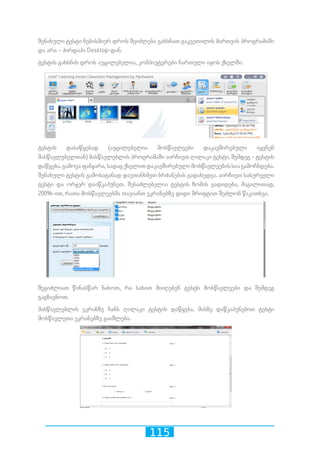 115
შენახული ტესტი ნებისმიერ დროს შეიძლება გახსნათ გაკვეთილის მართვის პროგრამაში
და არა - პირდაპი Desktop-დან.
ტესტის გახსნის დროს აუცილებელია, კომპიუტერები ჩართული იყოს ქსელში.
ტესტის დასაწყებად (აუცილებელია მოსწავლეები დაკავშირებული იყვნენ
მასწავლებელთან) მასწავლებლის პროგრამაში აირჩიეთ ღილაკი ტესტი, შემდეგ - ტესტის
დაწყება. გამოვა ფანჯარა, სადაც ქსელით დაკავშირებული მოსწავლეების სია გამოჩნდება.
შენახული ტესტის გამოსატანად დაეთანხმეთ ბრძანებას გადახედვა. აირჩიეთ სასურველი
ტესტი და ორჯერ დააწკაპუნეთ. შესაძლებელია ტესტის ზომის გადიდება, მაგალითად,
200%-ით, რათა მოსწავლეებმა თავიანთ ეკრანებზე დიდი შრიფტით შეძლონ წაკითხვა.
შეგიძლიათ წინასწარ ნახოთ, რა სახით მიიღებენ ტესტს მოსწავლეები და შემდეგ
გაგზავნოთ.
მასწავლებლის ეკრანზე ჩანს ღილაკი ტესტის დაწყება, მასზე დაწკაპუნებით ტესტი
მოსწავლეთა ეკრანებზე გაიშლება.
 