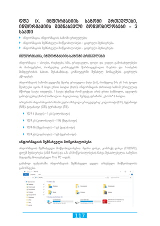 117
დღე IX. ინფორმაციის საზომი ერთეულები,
ინფორმაციის შემნახველი მოწყობილობები - 3
საათი
`` ინფორმაცია, ინფორმაციის საზომი ერთეულები;
`` ინფორმაციის შემნახველი მოწყობილობები - ციფრული მეხსიერება.
`` ინფორმაციის შემნახველი მოწყობილობები - ციფრული მეხსიერება
ინფორმაცია, ინფორმაციის საზომი ერთეულები
ინფორმაცია - ასოები, რიცხვები, ხმა, გრაფიკული, ფოტო და ვიდეო გამოსახულებები
ის მონაცემებია, რომლებიც კომპიუტერში წარმოდგენილია 0-ებისა და 1-იანების
მიმდევრობის სახით. შესაბამისად, კომპიუტერში შენახულ მონაცემებს ციფრულს
უწოდებენ.
ინფორმაციის საზომი ყველაზე მცირე ერთეულია ბიტი (bit), რომელიც 0-ს ან 1-ის ტოლი
შეიძლება იყოს. 8 ბიტი ერთი ბაიტია (byte). ინფორმაციის ძირითად საზომ ერთეულად
სწორედ ბაიტი ითვლება. 1 ბაიტი უხეშად რომ ვთქვათ არის ერთი სიმბოლო, ადგილის
გამოტოვებაც (ჰარი) სიმბოლოა. მაგალითად, შემდეგ ფრაზაში „ეს ხმა“ 6 ბაიტია.
არსებობს ინფორმაციის საზომი უფრო მსხვილი ერთეულებიც: კილობაიტი (KB), მეგაბაიტი
(MB), გიგაბაიტი (GB), ტერაბაიტი (TB).
`` 1024 ბ (ბაიტი) - 1 კბ (კილობაიტი)
`` 1024 კბ (კილობაიტი) - 1 მბ (მეგაბაიტი)
`` 1024 მბ (მეგაბაიტი) - 1 გბ (გიგაბაიტი)
`` 1024 გბ (გიგაბაიტი) - 1 ტბ (ტერაბაიტი)
ინფორმაციის შემნახველი მოწყობილობები
ინფორმაციის შემნახველი მოწყობილობებია: მყარი დისკი, კომპაქტ დისკი (CD/DVD),
ფლეშ მეხსიერება (USB Flash) და ა.შ. ამ მოწყობილობების ნახვა შესაძლებელია სამუშაო
მაგიდაზე მოთავსებული This PC -იდან.
გახსნილ ფანჯარაში ინფორმაციის შემნახველი ყველა არსებული მოწყობილობა
გამოჩნდება.
 