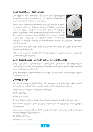 118
შიდა მეხსიერება - მყარი დისკი
კომპიუტერის შიდა მეხსიერება ანუ მყარი დისკი (ვინჩესტერი)
სისტემურ ბლოკშია მოთავსებული - აქ ინახება მომხმარებლის
მიერ კომპიუტერში შეტანილი ინფორმაცია.
მყარი დისკი შეგვიძლია რამდენიმე ლოგიკურ დისკად დავყოთ.
ლოგიკური დისკური მოწყობილობების აღნიშვნა ლათინური
ასო C-თი იწყება. მაგალითად, თუ მყარი დისკი ორ ნაწილად
იქნება დაყოფილი, მაშინ ლოგიკური დისკები შესაბამისად C და
D ლათინური ასოებით იქნება აღნიშნული. C ლოგიკურ დისკზე
ოპერაციული სისტემა და კომპიუტერში სამუშაო პროგრამები
იწერება, D ლოგიკურ დისკზე კი მომხმარებელი ინახავს დოკუმენტებს, სურათებს,
ფილმებს და ა. შ.
მყარი დისკს რაც უფრო მეტ ნაწილად დავყოფთ თითოეული ლოგიკური დისკის ზომა
შესაბამისად შემცირდება.
მაშასადამე ლოგიკური დისკები არის მყარ დისკზე, ხოლო ყველა ფაილი და საქაღალდე
კი არის ლოგიკურ დისკებზე.
გარე მეხსიერებები - კომპაქტ დისკი, ფლეშ მეხსიერება
გარე მეხსიერება პერსონალური კომპიუტერის ერთ-ერთი უმნიშვნელოვანესი
კომპონენტია, რომლის საშუალებითაც მომხმარებელს შეუძლია ინფორმაციის გადატანა
ერთი კომპიუტერიდან მეორეში.
გარე მეხსიერების მოწყობილობებია: კომპაქტ (CD) და დივიდი (DVD) დისკები, ფლეშ-
მეხსიერება და ა. შ.
კომპაქტ დისკი
CD დისკის ტევადობა 650-700 მბ-ია, DVD დისკების კი 4 გბ-ზე მეტი. ისინი ძალიან
მოსახერხებელია შედარებით დიდი ზომის ინფორმაციის გასავრცელებლად.
დღეისათვის გამოიყენება შემდეგი ტიპის დისკები:
CD-R და CD-RW;
DVD-R და DVD-RW.
R-(write-ჩაწერა)-ტიპის დისკებზე ინფორმაციის ერთჯერადად ჩაწერაა შესაძლებელი.
RW-(rewriter-გადაწერა)-ტიპის დისკებზე ინფორმაციის მრავალჯერადა ჩაწერა/წაშლაა
შესაძლებელი.
შესაბამისად არსებობს CD და DVD დისკებთან სამუშაო ინფორმაციის წამკითხველი/
ჩამწერი შემდეგი მოწყობილობები:
CD-ROM და CD Writer
DVD-ROM da DVD Writer
 