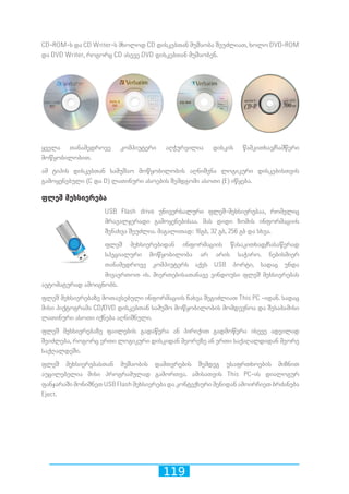 119
CD-ROM-ს და CD Writer-ს მხოლოდ CD დისკებთან მუშაობა შეუძლიათ, ხოლო DVD-ROM
და DVD Writer, როგორც CD ასევე DVD დისკებთან მუშაობენ.
ყველა თანამედროვე კომპიუტერი აღჭურვილია დისკის წამკითხავ/ჩამწერი
მოწყობილობით.
ამ ტიპის დისკებთან სამუშაო მოწყობილობის აღნიშვნა ლოგიკური დისკებისთვის
გამოყენებული (C და D) ლათინური ასოების შემდგომი ასოთი (E) იწყება.
ფლეშ მეხსიერება
USB Flash drive უნივერსალური ფლეშ-მეხსიერებაა, რომელიც
მრავალჯერადი გამოყენებისაა. მას დიდი ზომის ინფორმაციის
შენახვა შეუძლია. მაგალითად: 16გბ, 32 გბ, 256 გბ და სხვა.
ფლეშ მეხსიერებიდან ინფორმაციის წასაკითხად/ჩასაწერად
სპეციალური მოწყობილობა არ არის საჭირო. ნებისმიერ
თანამედროვე კომპიუტერს აქვს USB პორტი, სადაც უნდა
მივაერთოთ ის. მიერთებისათანავე ვინდოუსი ფლეშ მეხსიერებას
ავტომატურად ამოიცნობს.
ფლეშ მეხსიერებაზე მოთავსებული ინფორმაციის ნახვა შეგიძლიათ This PC -იდან. სადაც
მისი პიქტოგრამა CD/DVD დისკებთან სამუშო მოწყობილობის მომდევნოა და შესაბამისი
ლათინური ასოთი იქნება აღნიშნული.
ფლეშ მეხსიერებაზე ფაილების გადაწერა ან პირიქით გადმოწერა ისევე ადვილად
შეიძლება, როგორც ერთი ლოგიკური დისკიდან მეორეზე ან ერთი საქაღალდიდან მეორე
საქღალდეში.
ფლეშ მეხსიერებასთან მუშაობის დამთვრების შემდეგ უსაფრთხოების მიზნით
აუცილებელია მისი პროგრამულად გამორთვა. ამისათვის This PC-ის დიალოგურ
ფანჯარაში მონიშნეთ USB Flash მეხსიერება და კონტექსური მენიდან ამოირჩიეთ ბრძანება
Eject.
 