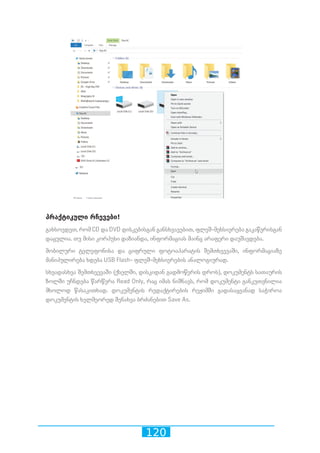 120
პრაქტიკული რჩევები!
გახსოვდეთ, რომ CD და DVD დისკებისგან განსხვავებით, ფლეშ-მეხსიერება გაკაწვრისგან
დაცულია. თუ მისი კორპუსი დაზიანდა, ინფორმაციას მაინც არაფერი დაუშავდება.
მობილური ტელეფონისა და ციფრული ფოტოაპარატის შემთხვევაში, ინფორმაციაზე
მანიპულირება ხდება USB Flash- ფლეშ-მეხსიერების ანალოგიურად.
სხვადასხვა შემთხვევაში (ქსელში, დისკიდან გადმოწერის დროს), დოკუმენტს სათაურის
ზოლში უჩნდება წარწერა Read Only, რაც იმას ნიშნავს, რომ დოკუმენტი განკუთვნილია
მხოლოდ წასაკითხად. დოკუმენტის რედაქტირების რეჟიმში გადასაყვანად საჭიროა
დოკუმენტის ხელმეორედ შენახვა ბრძანებით Save As.
 