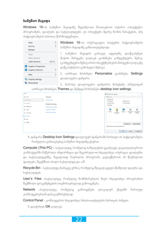 22
სამუშაო მაგიდა
Windows 10-ის სამუშაო მაგიდაზე შეგიძლიათ მოათავსოთ საჭირო ობიექტები:
პროგრამები, ფაილები და საქაღალდეები. ეს ობიექტები მცირე ზომის ნახატების, ანუ
პიქტოგრამების სახითაა წარმოდგენილი.
Windows 10-ის ოპერაციული სისტემის პიქტოგრამების
სამუშაო მაგიდაზე განსათავსებლად:
1. სამუშაო მაგიდის ცარიელ ადგილზე დააწკაპუნეთ
მაუსის მარჯვენა ღილაკს გაიხსნება კონტექსტური მენიუ.
(კონტექსტურიმენიუარისობიექტზემაუსისმარჯვენაღილაკზე
დაწკაპუნებით გამოსული მენიუ.)
2. აირჩიეთ ბრძანება Personalize გაიხსნება Settings
დიალოგური ფანჯარა
3. Settings დიალოგური ფანჯარის მარცხენა პანელიდან
აირჩიეთ ბრძანება Themes და შემდგომ ბრძანება desktop icon settings.
4. ფანჯარა Desktop Icon Settings დიალოგურ ფანჯარაში ჩართეთ ის პიქტოგრამები,
რომელთა განთავსებაც სამუშაო მაგიდაზე გსურთ:
Computer (This PC) – საქაღალდე, რომელიც საშუალებას გვაძლევს, დავათვალიეროთ
კომპიუტერში ჩაწერილი ინფორმაცია და შევასრულოთ სხვადასხვა ოპერაცია ფაილებსა
და საქაღალდეებზე, მაგალითდ ჩავრთოთ პროგრამა, გადავწეროთ ან წავშალოთ
ფაილები, შევქმნათ ახალი საქაღალდე და ა.შ.
Recycle Bin - საქაღალდე (სანაგვე ურნა), რომელიც შეიცავს ყველა წაშლილ ფაილსა და
საქაღალდეს.
User’s Files –საქაღალდე, რომელიც მომხმარებლის მიერ სხვადასხვა პროგრამით
შექმნილი დოკუმენტების თავმოსაყრელად გამოიყენება.
Network –საქაღალდე, რომელიც გამოიყენება ლოკალურ ქსელში ჩართულ
კომპიუტერებთან დასაკავშირებლად.
Control Panel - კომპიუტერის სხვადასხვა მახასიათებლების მართვის პანელი
5. დააჭირეთ OK ღილაკს.
 
