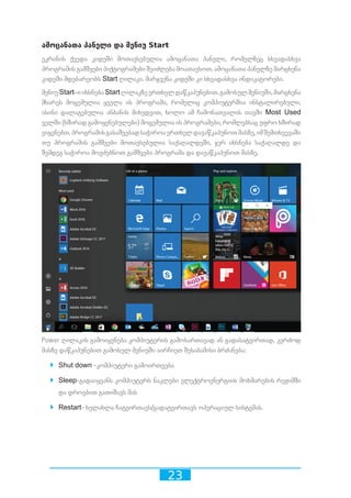 23
ამოცანათა პანელი და მენიუ Start
ეკრანის ქვედა კიდეში მოთავსებულია ამოცანათა პანელი, რომელზეც სხვადასხვა
პროგრამის გამშვები პიქტოგრამები შეიძლება მოათავსოთ. ამოცანათა პანელზე მარცხენა
კიდეში მდებარეობს Start ღილაკი. მარჯვენა კიდეში კი სხვადასხვა ინდიკატორები.
მენიუStart–იიხსნებაStartღილაკზეერთხელდაწკაპუნებით.გამოსულმენიუში,მარცხენა
მხარეს მოცემულია ყველა ის პროგრამა, რომელიც კომპიუტერშია ინსტალირებული,
ისინი დალაგებულია ანბანის მიხედვით, ხოლო ამ ჩამონათვალის თავში Most Used
ველში (ხშირად გამოყენებულები) მოცემულია ის პროგრამები, რომლებსაც უფრო ხშირად
ვიყენებთ.პროგრამისგასაშვებადსაჭიროაერთხელდავაწკაპუნოთმასზე,იმშემთხვევაში
თუ პროგრამის გამშვები მოთავსებულია საქაღალდეში, ჯერ იხსნება საქაღალდე და
შემდეგ საჭიროა მოვძებნოთ გამშვები პროგრამა და დავაწკაპუნოთ მასზე.
Power ღილაკის გამოიყენება კომპიუტერის გამოსართავად ან გადასატვირთად, კერძოდ
მასზე დაწკაპუნებით გამოსულ მენიუში აირჩიეთ შესაბამისი ბრძანება:
`` Shut down -კომპიუტერი გამოირთვება
`` Sleep-გადაიყვანს კომპიუტერს ნაკლები ელექტროენერგიის მოხმარების რეჟიმში
და დროებით გათიშავს მას
`` Restart- ხელახლა ჩატვირთავს/გადატვირთავს ოპერაციულ სისტემას.
 