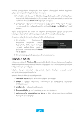 24
ხშირად გამოყენებული პროგრამები, მათი ძებნის გამარტივების მიზნით შეგვიძლია
განვათავსოთ მენიუს მარჯვენა მხარეს. ამისათვის:
1. პროგრამების ჩამონათვალში ან სამუშაო მაგიდაზე მოვძებნოთ პროგრამის გამშვები
პიქტოგრამა, მასზე მაუსის მარჯვენა ღილაკის დაწკაპუნებით გამოსულ ფანჯარაში
ავირჩიოთ ბრძანება Pin to Start (სტარტში დამატება).
2. დამატებული პიქტოგრამის წასაშლელად დავწკაპუნოთ მასზე მაუსის მარჯვენა
ღილაკს და გამოსულ ფანჯარაში ავირჩიოთ ბრძანება Unpin from Start (სტარტიდან
მოხსნა).
მაუსზე დაწკაპუნებით და ხელის არ აშვებით შესაძლებლობა გვაქვს გადავიტანოთ
სასურველი პიქტოგრამა ნებისმიერ ადგილას, მათ შორის სამუშაო მაგიდაზეც.
ამოცანათა პანელზე პროგრამის პიქტოგრამის დასამატებლად:
1.	 პროგრამების ჩამონათვალში
მოვძებნოთ პროგრამის გამშვები
პიქტოგრამა, მასზე მაუსის მარჯვენა
ღილაკის დაწკაპუნებით გამოსულ
ფანჯარაში ავირჩიოთ ბრძანება More/
Pin to taskbar
2.	 პროგრამის პიქტოგრამა დაემატება ამოცანათა პანელზე.
ფანჯრებთან მუშაობა
ოპერაციული სისტემა Windows 10, როგორც მისი წინამორბედი ოპერაციული სისტემები
მომხმარებელთან ურთიერთობს ფანჯრების საშუალებით, იგი წარმოადგენს ოპერაციული
სისტემის მთავარ კომპონენტს.
სამუშაო მაგიდის ნებისმიერ პიქტოგრამაზე მაუსის მარცხენა ღილაკის ორჯერ
დაწკაპუნებისას გაიხსნება ფანჯარა.
ფანჯარა შედგება შემდეგი ელემენტებისგან:
1.	 სათაურის ველი - წერია შესაბამისი ფანჯრის დასახელება
2.	 ლენტი - შედგება სხვადასხვა ჩანართისგან და ფუნქციურად დაყოფილი
ბრძანებებისაგან
3.	 სამუშაო არე - ჩანს ფანჯრის შიგთავსი
4.	 ნავიგაციის პანელი - ძირითად საქაღალდეებზე გადასვლა
5.	 ვერტიკალური გადაფურცვლის ზოლი – მისი საშუალებით ხდება ფანჯრის
შიგთავსის დათვალიერება
 