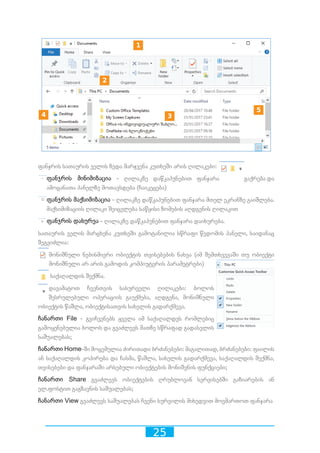25
ფანჯრის სათაურის ველის ზედა მარჯვენა კუთხეში არის ღილაკები:
ფანჯრის მინიმიზაცია - ღილაკზე დაწკაპუნებით ფანჯარა გაქრება და
ამოცანათა პანელზე მოთავსდება (ჩაიკეცება)
ფანჯრის მაქსიმიზაცია - ღილაკზე დაწკაპუნებით ფანჯარა მთელ ეკრანზე გაიშლება.
მაქსიმიზაციის ღილაკი შეიცვლება საწყისი ზომების აღდგენის ღილაკით
ფანჯრის დახურვა - ღილაკზე დაწკაპუნებით ფანჯარა დაიხურება.
სათაურის ველის მარცხენა კუთხეში გამოტანილია სწრაფი წვდომის პანელი, საიდანაც
შეგვიძლია:
მონიშნული ნებისმიერი ობიექტის თვისებების ნახვა (იმ შემთხვევაში თუ ობიექტი
მონიშნული არ არის გამოდის კომპიუტერის პარამეტრები)
საქაღალდის შექმნა.
დავამატოთ ჩვენთვის სასურველი ღილაკები: ბოლოს
შესრულებული ოპერაციის გაუქმება, აღდგენა, მონიშნული
ობიექტის წაშლა, ობიექტისათვის სახელის გადარქმევა.
ჩანართი File - გვიჩვენებს ყველა იმ საქაღალდეს რომლებიც
გამოყენებულია ბოლოს და გვაძლევს მათზე სწრაფად გადასვლის
საშუალებას;
ჩანართი Home-ში მოცემულია ძირითადი ბრძანებები: მაგალითად, ბრძანებები: ფაილის
ან საქაღალდის კოპირება და ჩასმა, წაშლა, სახელის გადარქმევა, საქაღალდის შექმნა,
თვისებები და ფანჯარაში არსებული ობიექტების მონიშვნის ფუნქციები;
ჩანართი Share გვაძლევს ობიექტების ღრუბლოვან სერვისებში გაზიარების ან
ელ.ფოსტით გაგზავნის საშუალებას;
ჩანართი View გვაძლევს საშუალებას ჩვენი სურვილის მიხედვით მოვმართოთ ფანჯარა
10 2 3 4 5 6 7 8 9
10 2 3 4 5 6 7 8 9
10 2 3 4 5 6 7 8 9
10 2 3 4 5 6 7 8 9
1 2 3 4 5 6 7 8 9
 
