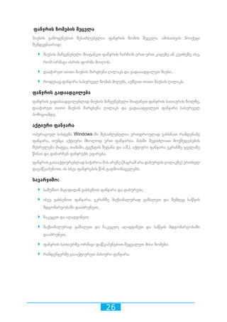 26
ფანჯრის ზომების შეცვლა
მაუსის გამოყენებით შესაძლებელია ფანჯრის ზომის შეცვლა. ამისათვის მოიქეცი
შემდეგნაირად:
`` მაუსის მაჩვენებელი მიიტანეთ ფანჯრის ჩარჩოს ერთ-ერთ კიდეზე ან კუთხეზე ისე,
რომ ორმაგი ისრის ფორმა მიიღოს.
`` დააჭირეთ თითი მაუსის მარცხენა ღილაკს და გადააადგილეთ მაუსი.
`` როდესაც ფანჯარა სასურველ ზომას მიღებს, აუშვით თითი მაუსის ღილაკს.
ფანჯრის გადაადგილება
ფანჯრის გადასაადგილებლად მაუსის მაჩვენებელი მიიტანეთ ფანჯრის სათაურის ზოლზე,
დააჭირეთ თითი მაუსის მარცხენა ღილაკს და გადააადგილეთ ფანჯარა სასურველ
პოზიციამდე.
აქტიური ფანჯარა
ოპერაციულ სისტემა Windows-ში შესაძლებელია ერთდროულად გახსნათ რამდენიმე
ფანჯარა, თუმცა აქტიური მხოლოდ ერთ ფანჯარაა. მასში შეგიძლიათ მოქმედებების
შესრულება (ხატვა, თამაში, ტექსტის შეტანა და ა.შ.). აქტიური ფანჯარა ეკრანზე ყველაზე
წინაა და დანარჩენ ფანჯრებს ეფარება.
ფანჯრის გასააქტიურებლად საჭიროა მის არეზე (მაგრამ არა დახურვის ღილაკზე) ერთხელ
დავაწკაპუნოთ, ის სხვა ფანჯრების წინ გადმოინაცვლებს.
სავარჯიშო:
`` სამუშაო მაგიდიდან გახსენით ფანჯარა და დახურეთ;
`` ისევ გახსენით ფანჯარა, ეკრანზე მაქსიმალურად გაშალეთ და შემდეგ საწყის
მდგომარეობაში დააბრუნეთ;
`` ჩაკეცეთ და აღადგინეთ;
`` მაქსიმალურად გაშალეთ და ჩაკეცეთ; აღადგინეთ და საწყის მდგომარეობაში
დააბრუნეთ.
`` ფანჯრის სათაურზე ორმაგი დაწკაპუნებით შეცვალეთ მისი ზომები.
`` რამდენჯერმე გაააქტიურეთ პასიური ფანჯარა.
 