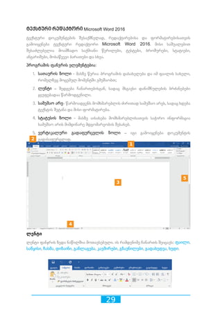 29
ტექსტური რედაქტორი Microsoft Word 2016
ტექსტური დოკუმენტების შესაქმნელად, რედაქტირებისა და ფორმატირებისათვის
გამოიყენება ტექსტური რედაქტორი Microsoft Word 2016. მისი საშუალებით
შესაძლებელია მოამზადო საქმიანი წერილები, ტესტები, ბროშურები, სტატიები,
ანგარიშები, მოსაწვევი ბარათები და სხვა.
პროგრამის ფანჯრის ელემენტებია:
1.	 სათაურის ზოლი - მასზე წერია პროგრამის დასახელება და იმ ფაილის სახელი,
რომელზეც მოცემულ მომენტში ვმუშაობთ;
2.	 ლენტი – შედგება ჩანართებისგან, სადაც მსგავსი დანიშნულების ბრძანებები
ჯგუფებადაა წარმოდგენილი.
3.	 სამუშაო არე- წარმოადგენს მომხმარებლის ძირითად სამუშაო არეს, სადაც ხდება
ტექსტის შეტანა და მისი ფორმატირება.
4.	 სტატუსის ზოლი - მასზე აისახება მომხმარებლისათვის საჭირო ინფორმაცია
სამუშაო არის მიმდინარე მდგომარეობის შესახებ.
5.	 ვერტიკალური გადაფურცვლის ზოლი – იგი გამოიყენება დოკუმენტის
გადასაფურცლად.
ლენტი
ლენტი ფანჯრის ზედა ნაწილშია მოთავსებული. ის რამდენიმე ჩანართს შეიცავს: ფაილი,
საწყისი, ჩასმა, დიზაინი, განლაგება, კავშირები, გზავნილები, გადახედვა, ხედი.
10 2 3 4 5 6 7 8 9
10 2 3 4 5 6 7 8 9
10 2 3 4 5 6 7 8 9
10 2 3 4 5 6 7 8 9
10 2 3 4 5 6 7 8 9
 