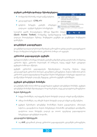 30
ლენტის გამოჩენა/დამალვა შესაძლებელია:
`` რომელიმე ჩანართზე ორჯერ დაწკაპუნებით.
`` კლავიატურიდან - CTRL+F1
`` ფანჯრის მარჯვენა კუთხეში არსებული
ღილაკით - ლენტის ჩვენების პარამეტრები.
სათაურის ველში მოთავსებულია სწრაფი წვდომის პანელი
(Quick Access Toolbar), რომელზეც სტანდარტულად სამი
ღილაკია მოთავსებული: შენახვა, მოქმედების გაუქმება და გაუქმებული მოქმედების
დაბრუნება.
დოკუმენტის გადაფურცვლა
დოკუმენტისდათვალიერებისთვისშეიძლებაგამოიყენოთვერტიკალურიგადაფურცვლის
ზოლი, რომლებით სარგებლობისას კურსორის პოზიცია არ იცვლება.
კურსორის გადაადგილება ტექსტში
ფურცლისსამუშაოარისზედამარცხენაკუთხეშიციმციმებსვერტიკალურიხაზი,რომელსაც
კურსორი ჰქვია. კურსორი მიუთითებს იმ პოზიციას, სადაც თქვენ მიერ აკრეფილი
ტექსტური სიმბოლო იწერება.
ტექსტში კურსორის გადაადგილება შესაძლებელია როგორც მაუსით, ასევე
კლავიატურიდან კურსორის მართვის კლავიშების გამოყენებით. მაუსით მუშაობის დროს
კურსორის გადასაადგილებლად მიიყვანეთ მაუსის მაჩვენებელი სასურველ ადგილას და
დააწკაპუნეთ მარცხენა ღილაკზე. შედეგად, კურსორი ტექსტში აღმოჩნდება.
ტექსტის ფრაგმენტის მონიშვნა
დოკუმენტზე მუშაობისას ხშირად დაგჭირდებათ ტექსტის ფრაგმენტის მონიშვნა. ტექსტის
ფრაგმენტის მონიშვნა შესაძლებელია როგორც მაუსის, ასევე კლავიატურის გამოყენებით:
მაუსის შემთხვევაში:
`` სიტყვა მოინიშნება, თუ სიტყვაზე მაუსის მარცხენა ღილაკს ორჯერ დააწკაპუნებთ;
`` აბზაცი მოინიშნება, თუ აბზაცში მაუსის მარცხენა ღილაკს სამჯერ დააწკაპუნებთ;
`` ტექსტის ნებისმიერი ფრაგმენტი მოინიშნება მაუსის გადატარებით. ამისათვის
საჭიროა, დააფიქსიროთ მაუსის მაჩვენებელი მოსანიშნი ფრაგმენტის დასაწყისში,
დააჭიროთ თითი მარცხენა ღილაკს და თითის აუღებლად გადააადგილოთ
მაჩვენებელი ფრაგმენტის ბოლოში;
კლავიატურის შემთხვევაში:
`` თუ shift კლავიშთან ერთად კურსორის გადაადგილების კლავიშებს გამოიყენებთ,
 