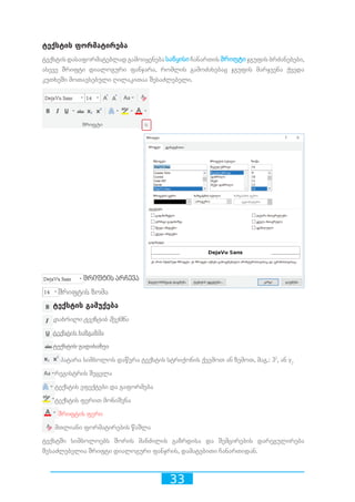 33
ტექსტის ფორმატირება
ტექსტისდასაფორმატებლადგამოიყენებასაწყისიჩანართისშრიფტიჯგუფისბრძანებები,
ასევე შრიფტი დიალოგური ფანჯარა, რომლის გამოძახებაც ჯგუფის მარჯვენა ქვედა
კუთხეში მოთავსებული ღილაკითაა შესაძლებელი.
შრიფტის არჩევა
შრიფტის ზომა
ტექსტის გამუქება
დახრილი ტექსტის შექმნა
ტექსტის ხაზგაზმა
ტექსტის გადახაზვა
პატარა სიმბოლოს დაწერა ტექსტის სტრიქონის ქვემოთ ან ზემოთ, მაგ.: 32
, ან y2
რეგისტრის შეცვლა
ტექსტის ეფექტები და გაფორმება
ტექსტის ფერით მონიშვნა
შრიფტის ფერი
მთლიანი ფორმატირების წაშლა
ტექსტში სიმბოლოებს შორის მანძილის გაზრდისა და შემცირების დარეგულირება
შესაძლებელია შრიფტი დიალოგური ფანჯრის, დამატებითი ჩანართიდან.
 
