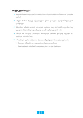 34
პრაქტიკული რჩევები!	
`` სიტყვებს შორის დატოვეთ მხოლოდ ერთი ცარიელი ადგილი/ინტერვალი (კლავიში
,,ჰარი“)
`` სასვენი ნიშნის შემდეგ აუცილებელია ერთი ცარიელი ადგილის/ინტერვალის
გამოტოვება
`` მიმდინარე აბზაცში ტექსტის აკრეფისას კურსორი ახალ სტრიქონზე ავტომატურად
გადადის. ახალი აბზაცის დასაწყებად კი გამოიყენეთ კლავიში Enter
`` აბზაცის ორ აბზაცად გასაყოფად, მოათავსეთ კურსორი გასაყოფ ადგილას და
დააჭრეთ კლავიშს Enter;
`` ორი აბზაცის გაერთიანება ორი მეთოდით შეგიძლიათ. მოათავსეთ კურსორი:
•	 პირველი აბზაცის ბოლოს და გამოიყენეთ ღილაკი Delete
•	 მეორე აბზაცის დასაწყისში და გამოიყენეთ ღილაკი Backspace.
 