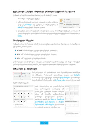 36
ტექსტის ფრაგმენტის ამოჭრა და კოპირება ბუფერის საშუალებით
ტექსტის ფრაგმენტის დასაკოპირებლად ან ამოსაჭრელად:
1.	 მონიშნეთ სასურველი ტექსტი
2.	 საწყისი ჩანართის გაცვლის ბუფერის ჯგუფში აირჩიეთ
ღილაკი კოპირება თუ ტექსტის კოპირება გსურთ, ან
ამოჭრა თუ ტექსტის ამოჭრა გსურთ.
3.	 დააყენეთ კურსორი ტექსტში იმ ადგილას, სადაც მონიშნული ტექსტის კოპირება ან
გადატანა გსურთ და საწყისი ჩანართის გაცვლის ბუფერის ჯგუფში აირჩიეთ ღილაკი
ჩასმა
პრაქტიკული რჩევები!
ტექსტის დასაკოპირებლად (ან ამოსაჭრელად) და გადასატანად შეგიძლიათ ისარგებლოთ
კლავიშთა კომბინაციით:
`` Ctrl+C - მონიშნული ტექსტის ფრაგმენტის კოპირება;
`` Ctrl + X - მონიშნული ტექსტის ფრაგმენტის ამოჭრა;
`` Ctrl + V - ტექსტის ფრაგმენტის ჩასმა.
კოპირებული (ან ამოჭრილი) ობიექტი კომპიუტერის გამორთვამდე (ან ახალი ობიექტის
კოპირებამდე/ამოჭრამდე) რჩება კომპიუტერის დროებით მეხსიერებაში– ბუფერში.
მარკირება და ნუმერაცია
მარკირებული ან დანომრილი სიის შესაქმნელად მონიშნეთ
ის აბზაცები, რომლების დანომრვაც გსურთ და საწყისი
ჩანართიდან გაააქტიურეთ ბრძანება გადანომვრა დანომრილი
სიის შექმნის შემთხვევაში, ან ბურთულები მარკირებული სიის
შექმნის შემთხვევაში.
სიის მარკირების და გადანომვრის
სხვა ვარიანტების ასარჩევად ამ
ღილაკებს გვერდით პატარა ისრები
აქვთ. ამ ისრებზე დაწკაპუნებით
გაიხსნება დიალოგური ფანჯარა.
აირჩიეთ ბრძანება ახალი რიცხვის
ფორმატის განსაზღვრა ან ახალი
ბურთულის განსაზღვრა და აირჩიეთ
თქვენთვის საურველი სიმბოლო.
 