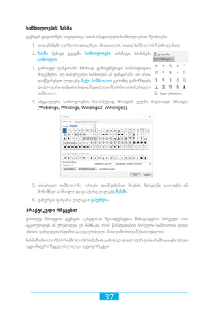 37
სიმბოლოების ჩასმა
ტექსტის გაფორმება სხვადასხვა სახის სპეციალური სიმბოლოებით შეიძლება:
1.	 დოკუმენტში კურსორი დააყენეთ იმ ადგილას, სადაც სიმბოლოს ჩასმა გვინდა;
2.	 ჩასმა მენიუს ჯგუფში სიმბოლოები აირჩიეთ ბრძანება
სიმბოლო
3.	 გამოსულ ფანჯარაში ხშირად გამოყენებადი სიმბოლოებია
მოცემული. თუ სასურველი სიმბოლო ამ ფანჯარაში არ არის,
დააწკაპუნეთ ღილაკზე მეტი სიმბოლო ეკრანზე გამოჩნდება
დიალოგურიფანჯარა,სადაცშეგიძლიათშეარჩიოთსასურველი
სიმბოლო.
4.	 სპეციალური სიმბოლოების ჩასასმელად შრიფტის ველში მიუთითეთ შრიფტი
(Webdings, Windings, Windings2, Windings3).
5.	 სასურველ სიმბოლოზე ორჯერ დააწკაპუნეთ მაუსის მარცხენა ღილაკზე ან
მონიშნეთ სიმბოლო და დააჭირე ღილაკზე ჩასმა.
6.	 დახურეთ ფანჯარა ღილაკით გაუქმება.
პრაქტიკული რჩევები!
ქართულ შრიფტით ტექსტის აკრეფისას შესაძლებელია წინადადების პირველი ასო
იცვლებოდეს ან ქრებოდეს. ეს ნიშნავს, რომ წინადადების პირველი სიმბოლოს დიდი
ასოთი დაბეჭდვის რეჟიმია გააქტიურებული. მისი გამორთვა შესაძლებელია
ჩასმა/სიმბოლო/მეტისიმბოლობრძანებით.გამოსულდიალოგურფანჯარაშიგაააქტიურეთ
ავტომატური შეცვლის ღილაკი ავტოკორექცია
 