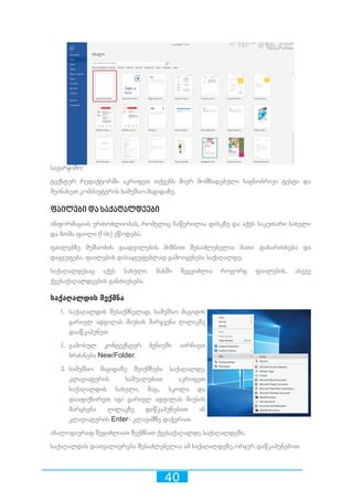 40
სავარჯიშო:
ტექსტურ რედაქტორში აკრიფეთ თქვენს მიერ მომზადებული საგნობრივი ტესტი და
შეინახეთ კომპიუტერის სამუშაო მაგიდაზე.
ფაილები და საქაღალდეები
ინფორმაციის ერთობლიობას, რომელიც ჩაწერილია დისკზე და აქვს საკუთარი სახელი
და ზომა ფაილი (File) ეწოდება.
ფაილებზე მუშაობის გაადვილების მიზნით შესაძლებელია მათი დახარისხება და
დაჯგუფება. ფაილების დასაჯგუფებლად გამოიყენება საქაღალდე.
საქაღალდესაც აქვს სახელი. მასში შეგვიძლია როგორც ფაილების, ასევე
ქვესაქაღალდეების განთავსება.
საქაღალდის შექმნა
1.	 საქაღალდის შესაქმნელად, სამუშაო მაგიდის
ცარიელ ადგილას მაუსის მარჯვენა ღილაკზე
დააწკაპუნეთ
2.	 გამოსულ კონტექსტურ მენიუში აირჩიეთ
ბრძანება New/Folder.
3.	 სამუშაო მაგიდაზე შეიქმნება საქაღალდე.
კლავიატურის საშუალებით აკრიფეთ
საქაღალდის სახელი, მაგ., სკოლა და
დააფიქსირეთ იგი ცარიელ ადგილას მაუსის
მარცხენა ღილაკზე დაწკაპუნებით ან
კლავიატურის Enter- კლავიშზე დაჭერით.
ანალოგიურად შეგიძლიათ შექმნათ ქვესაქაღალდე საქაღალდეში.
საქაღალდის დათვალიერება შესაძლებელია ამ საქაღალდეზე ორჯერ დაწკაპუნებით.
 