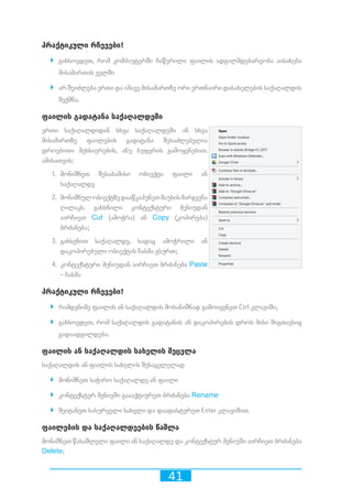 41
პრაქტიკული რჩევები!
`` გახსოვდეთ, რომ კომპიუტერში ჩაწერილი ფაილის ადგილმდებარეობა აისახება
მისამართის ველში
`` არ შეიძლება ერთი და იმავე მისამართზე ორი ერთნაირი დასახელების საქაღალდის
შექმნა.
ფაილის გადატანა საქაღალდეში
ერთი საქაღალდიდან სხვა საქაღალდეში ან სხვა
მისამართზე ფაილების გადატანა შესაძლებელია
დროებითი მეხსიერების, ანუ ბუფერის გამოყენებით.
ამისათვის:
1.	 მონიშნეთ შესაბამისი ობიექტი ფაილი ან
საქაღალდე
2.	 მონიშნულობიექტზედააწკაპუნეთმაუსისმარჯვენა
ღილაკს. გახსნილი კონტექსტური მენიუდან
აირჩიეთ Cut (ამოჭრა) ან Copy (კოპირება)
ბრძანება;
3.	 გახსენით საქაღალდე, სადაც ამოჭრილი ან
დაკოპირებული ობიექტის ჩასმა გსურთ;
4.	 კონტექსტური მენიუდან აირჩიეთ ბრძანება Paste
- ჩასმა
პრაქტიკული რჩევები!
`` რამდენიმე ფაილის ან საქაღალდის მოსანიშნად გამოიყენეთ Ctrl კლავიში;
`` გახსოვდეთ, რომ საქაღალდის გადატანის ან დაკოპირების დროს მისი შიგთავსიც
გადაადგილდება.
ფაილის ან საქაღალდის სახელის შეცვლა
საქაღალდის ან ფაილის სახელის შესაცვლელად
`` მონიშნეთ საჭირო საქაღალდე ან ფაილი
`` კონტექსტურ მენიუში გაააქტიურეთ ბრძანება Rename
`` შეიტანეთ სასურველი სახელი და დაადასტურეთ Enter კლავიშით.
ფაილების და საქაღალდეების წაშლა
მონიშნეთ წასაშლელი ფაილი ან საქაღალდე და კონტექსტურ მენიუში აირჩიეთ ბრძანება
Delete;
 