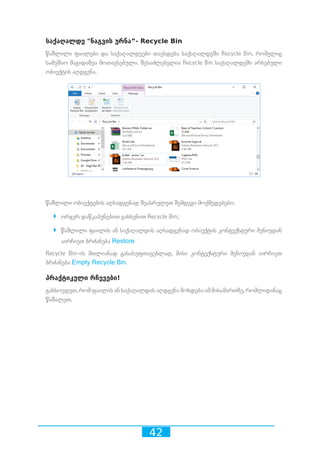 42
საქაღალდე ნაგვის ურნა”- Recycle Bin
წაშლილი ფაილები და საქაღალდეები თავსდება საქაღალდეში Recycle Bin, რომელიც
სამუშაო მაგიდაზეა მოთავსებული. შესაძლებელია Recycle Bin საქაღალდეში არსებული
ობიექტის აღდგენა.
წაშლილი ობიექტების აღსადგენად შეასრულეთ შემდეგი მოქმედებები:
`` ორჯერ დაწკაპუნებით გახსენით Recycle Bin;
`` წაშლილი ფაილის ან საქაღალდის აღსადგენად ობიექტის კონტექსტური მენიუდან
აირჩიეთ ბრძანება Restore
Recycle Bin-ის მთლიანად გასასუფთავებლად, მისი კონტექსტური მენიუდან აირჩიეთ
ბრძანება Empty Recycle Bin.
პრაქტიკული რჩევები!
გახსოვდეთ, რომ ფაილის ან საქაღალდის აღდგენა მოხდება იმ მისამართზე, რომლიდანაც
წაშალეთ.
 