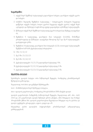43
სავარჯიშო:
1.	 თქვენ მიერ შექმნილ საქაღალდეს გადაარქვით სახელი, დაარქვით თქვენი გვარი
და სახელი.
2.	 სამუშაო მაგიდაზე შექმენით საქაღალდე - სახელი.გვარი (სახელის ნაცვლად
დაწერეთ თქვენი სახელი, ხოლო გვარის ნაცვლად თქვენი გვარი). თქვენ მიერ
აკრეფილი და შენახული საგნობრივი ტესტი გადაიტანეთ აღნიშნულ საქაღალდეში.
3.	 წაშალეთ თქვენ მიერ შექმნილი საქაღალდე (გვარი.სახელი) და შემდეგ აღადგინეთ
ის.
4.	 შექმენით 5 საქაღალდე, დაარქვით მათ სახელები (1,2,3,4,5), მონიშნეთ
ერთდროულად და წაშალეთ. აღადგინეთ მხოლოდ მე-3 და მე-4 საქაღალდეები.
გაასუფთავეთ ურნა.
5.	 შექმენით 3 საქაღალდე, დაარქვით მათ სახელები (1,2,3). თითოეულ საქაღალდეში
შექმენით სამ-სამი ქვესაქაღალდე სახელებით:
6.	 1-ში: 1.1; 1.2; 1.3
7.	 მე-2-ში: 2.1; 2.2; 2.3
8.	 მე-3-ში: 3.1; 3.2; 3.3
9.	 ქვესაქაღალდეები: 1.1; 2.1; 3.1 გადაიტანეთ საქაღლდე 1-ში.
10.	ქვესაქაღალდეები 1.2; 2.2; 3.2 გადაიტანეთ საქაღალდე 2-ში.
11.	ქვესაქაღალდეები 1.3; 2.3; 3.3 გადაიტანეთ საქაღალდე 3-ში.
ფაილის ტიპები
ნებისმიერი ფაილის სახელი ორი ნაწილისგან შედგება, რომლებიც ერთმანეთისგან
წერტილით გამოიყოფა.
მაგალითად, testi.docx დოკუმენტის შემთხვევაში:
testi - მომხმარებლის მიერ შერჩეული სახელია
docx –ფაილის გაფართოებაა, რომელსაც პროგრამაWord 2016 ანიჭებს ფაილს
ფაილის გაფართოება რამდენიმე სიმბოლოსგან შედგება, მაგალითად .pdf, .doc, .mp3,
.html და ა.შ. გაფართოება ფაილს შენახვის დროს ენიჭება, იმის მიხედვით თუ რომელ
პროგრამაში ქმნით მას. ფაილის გაფართოებით შეგიძლიათ მიხვდეთ თუ რა ტიპისაა ეს
ფაილი: ტექსტური, გრაფიკული, აუდიო, ვიდეო და ა.შ.
სხვადასხვა ტიპის ფაილების პიქტოგრამები ერთმანეთისგან ვიზუალურადაც
განსხვავდებიან.
 