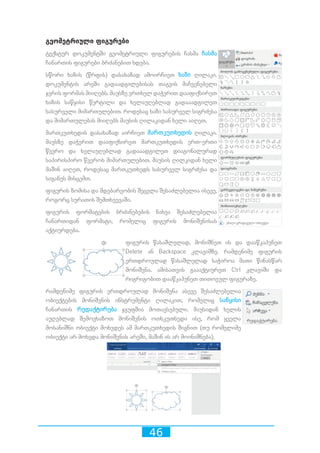 46
გეომეტრიული ფიგურები
ტექსტურ დოკუმენტში გეომეტრიული ფიგურების ჩასმა ჩასმა
ჩანართის ფიგურები ბრძანებით ხდება.
სწორი ხაზის (წრფის) დასახაზად ამოირჩიეთ ხაზი ღილაკი.
დოკუმენტის არეში გადაადგილებისას თაგვის მაჩვენებელი
ჯვრის ფორმას მიიღებს. მაუსზე ერთხელ დაჭერით დააფიქსირეთ
ხაზის საწყისი წერტილი და ხელაუღებლად გადააადგილეთ
სასურველი მიმართულებით. როდესაც ხაზი სასურველ სიგრძესა
და მიმართულებას მიიღებს მაუსის ღილაკიდან ხელი აიღეთ.
მართკუთხედის დასახაზად აირჩიეთ მართკუთხედის ღილაკი.
მაუსზე დაჭერით დააფიქსირეთ მართკუთხედის ერთ-ერთი
წვერო და ხელაუღებლად გადააადგილეთ დიაგონალურად
საპირისპირო წვეროს მიმართულებით. მაუსის ღილკიდან ხელი
მაშინ აიღეთ, როდესაც მართკუთხედს სასურველ სიგრძესა და
სიგანეს მისცემთ.
ფიგურის ზომისა და მდებარეობის შეცვლა შესაძლებელია ისევე,
როგორც სურათის შემთხვევაში.
ფიგურის ფორმატების ბრძანებების ნახვა შესაძლებელია
ჩანართიდან ფორმატი, რომელიც ფიგურის მონიშვნისას
აქტიურდება.
ფიგურის წასაშლელად, მონიშნეთ ის და დააწკაპუნეთ
Delete ან Backspace კლავიშზე. რამდენიმე ფიგურის
ერთდროულად წასაშლელად საჭიროა მათი წინასწარ
მონიშვნა. ამისათვის გაააქტიურეთ Ctrl კლავიში და
რიგრიგობით დააწკაპუნეთ თითოეულ ფიგურაზე.
რამდენიმე ფიგურის ერთდროულად მონიშვნა ასევე შესაძლებელია
ობიექტების მონიშვნის ინსტრუმენტი ღილაკით, რომელიც საწყისი
ჩანართის რედაქტირება ჯგუფშია მოთავსებული. მაუსიდან ხელის
აუღებლად შემოვხაზოთ მონიშვნის ოთხკუთხედი ისე, რომ ყველა
მოსანიშნი ობიექტი მოხვდეს ამ მართკუთხედის შიგნით (თუ რომელიმე
ობიექტი არ მოხვდა მონიშვნის არეში, მაშინ ის არ მოინიშნება).
 