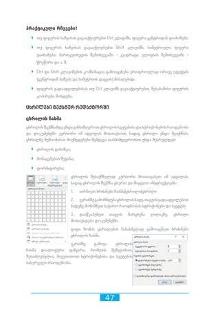 47
პრაქტიკული რჩევები!
`` თუ ფიგურის ხაზვისას გავააქტიურებთ Ctrl კლავიშს, ფიგურა ცენტრიდან დაიხაზება.
`` თუ ფიგურის ხაზვისას გავააქტიურებთ Shift კლავიშს, სიმეტრიული ფიგურა
დაიხაზება: მართკუთხედის შემთხვევაში - კვადრატი, ელიფსის შემთხვევაში -
წრეწირი და ა. შ.
`` Ctrl და Shift კლავიშების კომბინაცია გამოიყენება ერთდროულად ორივე ეფექტის
(ცენტრიდან ხაზვის და სიმეტრიის დაცვის) მისაღებად.
`` ფიგურის გადაადგილებისას თუ Ctrl კლავიშს გავააქტიურებთ, შესაბამისი ფიგურის
კოპირება მოხდება.
ცხრილები ტექსტურ რედაქტორში
ცხრილის ჩასმა
ცხრილისშექმნამდეუნდაგანსაზღვროთცხრილისსვეტებისადასტრიქონებისრაოდენობა
და დოკუმენტში კურსორი იმ ადგილას მოათავსოთ, სადაც ცხრილი უნდა შეიქმნას.
ცხრილზე მუშაობისას მოქმედებები შემდეგი თანმიმდევრობით უნდა შესრულდეს:
`` ცხრილის დახაზვა;
`` მონაცემების შეტანა;
`` ფორმატირება;
ცხრილის შესაქმნელად კურსორი მოათავასეთ იმ ადგილას,
სადაც ცხრილის შექმნა გსურთ და მიყევით ინსტრუქციებს:
1.	 აირჩიეთ ბრძანება ჩასმა/ცხრილი/ცხრილი
2.	 ეკრანზეგამოჩნდებაცხრილისბადე.თაგვისგადაადგილებით
ბადეზე მონიშნეთ საჭირო რაოდნობის სტრიქონები და სვეტები
3.	 დააწკაპუნეთ თაგვის მარცხენა ღილაკზე, ცხრილი
მოთავსდება დოკუმენტში.
დიდი ზომის ცხრილების ჩასასმელად გამოიყენეთ ბრძანება
ცხრილის ჩასმა.
ეკრანზე გამოვა ცხრილის
ჩასმა დიალოგური ფანჯარა, რომლის მეშვეობით,
შესაძლებელია, მივუთითოთ სტრიქონებისა და სვეტების
სასურველი რაოდენობა.
 