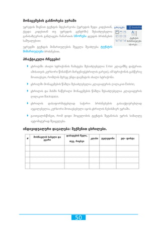 50
მონაცემების გასწორება უჯრაში
უჯრედის შიგნით ტექსტის მდებარეობა (უჯრედის ზედა კიდესთან,
ქვედა კიდესთან თუ უჯრედის ცენტრში) შესაძლებელია
განისაზღვროს განლაგება ჩანართის სწორება ჯგუფის ბრძანების
საშუალებით:
უჯრედში ტექსტის მიმართულების შეცვლა შეიძლება ტექსტის
მიმართულება ბრძანებით.
პრაქტიკული რჩევები!
`` ცხრილში ახალი სტრიქონის ჩამატება შესაძლებელია Enter კლავიშზე დაჭერით.
ამისათვის კურსორი წინასწარ მარჯვნივ(ცხრილის გარეთ), იმ სტრიქონის გასწვრივ
მოათავსეთ, რომლის მერეც უნდა დაემატოს ახალი სტრიქონი.
`` ცხრილში მონაცემების წაშლა შესაძლებელია კლავიატურის ღილაკით Delete;
`` ცხრილის და მასში ჩაწერილი მონაცემების წაშლა შესაძლებელია კლავიატურის
ღილაკით Backspace.
`` ცხრილის დასაფორმატებლად საჭირო ბრძანებების გასააქტიურებლად
აუცილებელია, კურსორი მოთავსებული იყოს ცხრილის ნებისმიერ უჯრაში.
`` გაითვალისწინეთ, რომ დიდი მოცულობის ტექსტის შეტანისას უჯრის სიმაღლე
ავტომატურად შეიცვლება.
ინდივიდუალური დავალება: შექმენით ცხრილები.
 