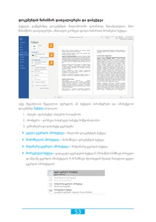 53
დოკუმენტის წინასწარ დათვალიერება და დაბეჭდვა
ბეჭდვის დაწყებამდე დოკუმენტის მთლიანობაში დასანახად შესაძლებელია მისი
წინასწარი დათვალერება. ამისათვის ვირჩევთ ფაილი ჩანართის ბრძანებას ბეჭდვა.
აქვე შეგიძლიათ შეცვალოთ ფურცლის ან ბეჭდვის პარამეტრები და ამობეჭდოთ
დოკუმენტი ბეჭდვა ღილაკით.
1.	 ასლები –დასაბეჭდი ასლების რაოდენობა
2.	 პრინტერი - ვირჩევთ სასურველ საბეჭდ მოწყობილობას
3.	 განსაზღვრავთ დასაბეჭდ გვერდებს:
`` ყველა გვერდის ამობეჭდვა – მთლიანი დოკუმენტის ბეჭდვა
`` მონიშნულის ამობეჭდვა – მონიშნული ფრაგმენტის ბეჭდვა
`` მიდინარე გვერდია ამობეჭდვა – მიმდინარე გვერდის ბეჭდვა
`` მორგებულიბეჭდვა–ცალკეულიგვერდებისბეჭდვა(1,3ჩანაწერინიშნავსპირველი
და მესამე გვერდის ამობეჭდვას; 4-10 ნიშნავს მეოთხედან მეათეს ჩათვლით ყველა
გვერდის ამობეჭდვას)
10 2 3 4 5 6 7 8 9
10 2 3 4 5 6 7 8 9
10 2 3 4 5 6 7 8 9
 