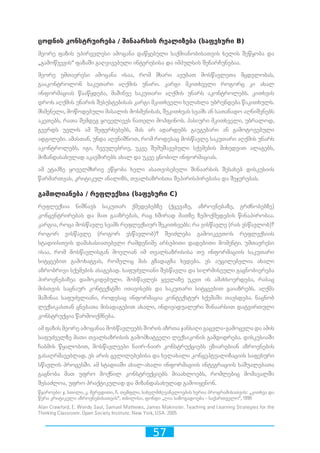 57
ცოდნის კონსტრუირება / შინაარსის რეალიზება (საფეხური B)
მეორე ფაზის უპირველესი ამოცანა დაწყებული საქმიანობისათვის ხელის შეწყობა და
„გამოწვევის“ ფაზაში გაღვივებული ინტერესისა და იმპულსის შენარჩუნებაა.
მეორე უმთავრესი ამოცანა ისაა, რომ მხარი ავუბათ მოსწავლეთა მცდელობას,
გააკონტროლონ საკუთარი აღქმის უნარი. კარგი მკითხველი როგორც კი ახალ
ინფორმაციას წააწყდება, მაშინვე საკუთარი აღქმის უნარს აკონტროლებს. კითხვის
დროს აღქმის უნარის შესუსტებისას კარგი მკითხველი ხელახლა უბრუნდება წაკითხულს.
მსმენელი, მოწოდებული მასალის მოსმენისას, შეკითხვას სვამს ან სათანადო აღნიშვნებს
აკეთებს, რათა შემდეგ ყოველივეს ნათელი მოჰფინოს. პასიური მკითხველი, უბრალოდ,
გვერდს უვლის ამ შეფერხებებს, მას არ ადარდებს გაუგებარი ან გამოტოვებული
ადგილები. ამასთან, უნდა აღვნიშნოთ, რომ როდესაც მოსწავლე საკუთარი აღქმის უნარს
აკონტროლებს, იგი, ჩვეულებრივ, უკვე შემუშავებული სქემების მიხედვით ალაგებს,
მიზანდასახულად აკავშირებს ახალ და უკვე ცნობილ ინფორმაციას.
ამ ეტაპზე ყოველმხრივ ეწყობა ხელი ასათვისებელი შინაარსის შესახებ დისკუსიის
წარმართვას, კრიტიკულ ანალიზს, თვალსაზრისთა შეპირისპირებასა და შეჯერებას.
გამთლიანება / რეფლექსია (საფეხური C)
რეფლექსია ნიშნავს საკუთარ ქმედებებზე (ქცევაზე, აზროვნებაზე, გრძნობებზე)
კონცენტრირებას და მათ გააზრებას, რაც ხშირად მათზე ზემოქმედების წინაპირობაა.
კარგია, როცა მოსწავლე სვამს რეფლექსიურ შეკითხვებს: რა ვისწავლე (რას ვსწავლობ)?
როგორ ვისწავლე (როგორ ვსწავლობ)? შეიძლება გამოიკვეთოს რეფლექსიის
სტადიისთვის დამახასიათებელი რამდენიმე არსებითი დადებითი მომენტი. უმთავრესი
ისაა, რომ მოსწავლისგან მოელიან იმ თვალსაზრისისა თუ ინფორმაციის საკუთარი
სიტყვებით გამოხატვას, რომელიც მას გზადაგზა ხვდება. ეს აუცილებელია ახალი
აზრობრივი სქემების ასაგებად. საფუძვლიანი შესწავლა და სიღრმისეული გაცნობიერება
პიროვნებაზეა დამოკიდებული. მოსწავლეს ყველაზე უკეთ ის ამახსოვრდება, რასაც
მისთვის საცნაურ კონტექსტში ითავისებს და საკუთარი სიტყვებით გაიაზრებს. აღქმა
მაშინაა საფუძვლიანი, როდესაც ინფორმაცია კონტექსტურ სქემაში თავსდება. ნაცნობ
ლექსიკასთან ცნებათა მისადაგებით ახალი, ინდივიდუალური შინაარსით დატვირთული
კონსტრუქცია წარმოიქმნება.
ამ ფაზის მეორე ამოცანაა მოსწავლეებს შორის აზრთა ჯანსაღი გაცვლა-გამოცვლა და ამის
საფუძველზე მათი თვალსაზრისის გამომხატველი ლექსიკონის გამდიდრება. დისკუსიაში
ჩაბმის წყალობით, მოსწავლეები ნაირ-ნაირ კონსტრუქციებს ეზიარებიან აზროვნების
გასაღრმავებლად. ეს არის ცვლილებებისა და ხელახალი კონცეპტუალიზაციის საფეხური
სწავლის პროცესში. ამ სტადიაში ახალ-ახალი ინფორმაციის ინტეგრაციის საშუალებათა
გაცნობა მათ უფრო მოქნილ კონსტრუქციებს მიაახლოებს, რომლებიც მომავალში
შესაძლოა, უფრო პრაქტიკულად და მიზანდასახულად გამოიყენონ.
წყაროები: ჯ. სთილი, კ. მერედითი, ჩ. თემფლი, სახელმძღვანელოების სერია პროგრამისათვის: „კითხვა და
წერა კრიტიკული აზროვნებისათვის“, თბილისი, ფონდი „ღია საზოგადოება - საქართველო“, 1998
Alan Crawford, E. Wendy Saul, Samuel Mathews, James Makinster. Teaching and Learning Strategies for the
Thinking Classroom. Open Society Institute. New York, USA. 2005
 