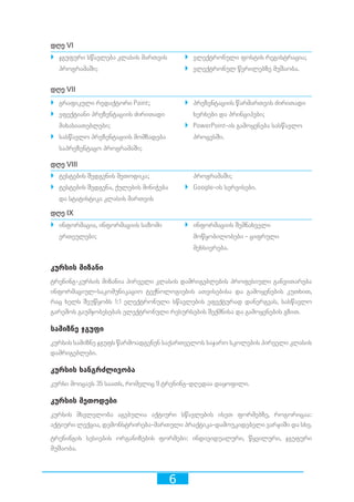 6
დღე VI
`` ელექტრონული ფოსტის რეგისტრაცია;
`` ელექტრონულ წერილებზე მუშაობა.
დღე VII
`` პრეზენტაციის წარმართვის ძირითადი
ხერხები და პრინციპები;
`` PowerPoint-ის გამოყენება სასწავლო
პროცესში.
დღე VIII
პროგრამაში;
`` Google-ის სერვისები.
დღე IX
`` ინფორმაციის შემნახველი
მოწყობილობები - ციფრული
მეხსიერება.
კურსის მიზანი
ტრენინგ-კურსის მიზანია პირველი კლასის დამრიგებლების პროფესიული განვითარება
ინფორმაციულ-საკომუნიკაციო ტექნოლოგიების ათვისებისა და გამოყენების კუთხით,
რაც ხელს შეუწყობს 1:1 ელექტრონული სწავლების ეფექტურად დანერგვას, სასწავლო
გარემოს გაუმჯობესებას ელექტრონული რესურსების შექმნისა და გამოყენების გზით.
სამიზნე ჯგუფი
კურსის სამიზნე ჯგუფს წარმოადგენენ საქართველოს საჯარო სკოლების პირველი კლასის
დამრიგებლები.
კურსის ხანგრძლივობა
კურსი მოიცავს 35 საათს, რომელიც 9 ტრენინგ-დღედაა დაყოფილი.
კურსის მეთოდები
კურსის მსვლელობა აგებულია აქტიური სწავლების ისეთ ფორმებზე, როგორიცაა:
აქტიური ლექცია, დემონსტრირება-მართული პრაქტიკა-დამოუკიდებელი ვარჯიში და სხვ.
ტრენინგის სესიების ორგანიზების ფორმები: ინდივიდუალური, წყვილური, ჯგუფური
მუშაობა.
`` ინფორმაცია, ინფორმაციის საზომი
ერთეულები;
`` ტესტების შედგენის მეთოდიკა;
`` ტესტების შედგენა, ქულების მინიჭება
და სტატისტიკა კლასის მართვის
`` გრაფიკული რედაქტორი Paint;
`` ეფექტიანი პრეზენტაციის ძირითადი
მახასიათებლები;
`` სასწავლო პრეზენტაციის მომზადება
საპრეზენტაცო პროგრამაში;
`` ჯგუფური სწავლება კლასის მართვის
პროგრამაში;
 