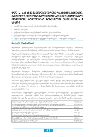 63
დღეIV.საგანმანათლებლორესურსებიინტერნეტში,
აუდიო და ვიდეო საშუალებებისა და ელექტრონული
თამაშების გამოყენება სასწავლო პროცესში - 4
საათი
`` საგანმანათლებლო რესურსების მოძებნა ინტერნეტში;
`` საძიებო სერვისი;
`` ტექსტური და მედია-ელემენტების მოძიება და გადმოწერა;
`` ელექტრონული თამაშები და მათი გამოყენება სასწავლო პროცესში;
`` აუდიო და ვიდეო საშუალებების ეფექტიანი გამოყენება სასწავლო პროცესში.
რა არის ინტერნეტი?
ინტერნეტი გლობალური საკომუნიკაციო და საინფორმაციო სივრცეა, რომელიც
უზრუნველყოფს ადამიანებისათვის სხვადასხვა სახის საინფორმაციო მომსახურებას.
ინტერნეტის საშუალებით შეგვიძლია დავუკავშირდეთ მეგობრებს, ნათესავებს, კოლეგებს
მსოფლიოს ნებისმიერ ქვეყანაში, მონაწილეობა მივიღოთ სხვადასხვა თემატიკის
კონფერენციებსა და ფორუმებში, ვისარგებლოთ ელექტრონული ბიბლიოთეკებით,
მივიღოთ უახლესი ინფორმაცია პოლიტიკური, კულტურული თუ სპორტული მოვლენების
შესახებ, შევიძინოთ საყოფაცხოვრებო ნივთები, გადავიხადოთ სხვადასხვა გადასახადები
და უამრავი კიდევ სხვა.
ინტერნეტი მსოფლიო მასშტაბის კომპიუტერული ქსელია, რომელიც აერთიანებს
სხვადასხვა სახის საკომუნიკაციო ხაზით დაკავშირებულ, შედარებით მცირე მასშტაბიან
ქსელებს და უზრუნველყოფს მათ შორის ინფორმაციის გაცვლას.
არსებობს ლოკალური (LAN) და გლობალური (WAN) ქსელი. ლოკალური ქსელი ახლო
მანძილზე მდებარე კომპიუტერებს აერთიანებს, მაგალითად: ერთ ოთახში, ერთ შენობაში
და ა.შ. გლობალური ქსელი კი - შორ მანძილზე. მაგალითად, ქალაქებს, ქვეყნებს,
კონტინენტებს შორის.
ინფორმაცია ინტერნეტში ვებ-გვერდების სახითაა წარმოდგენილი. ვებ-გვერდების
ერთობლიობა ვებ-საიტს ქმნის. მათ დასათვალიერებლად მომხმარებელი საიტის
მისამართს იყენებს. განვიხილოთ ქვემოთ მოცემულ ცხრილში წარმოდგენილი საიტები.
საქართველოს განათლებისა და მეცნიერების სამინისტრო mes.gov.ge
მასწავლებელთა პროფესიული განვითარების ეროვნული ცენტრი tpdc.gov.ge
ეროვნული სასწავლო გეგმების პორტალი ncp.ge
განათლების ხარისხის განვითარების ეროვნული ცენტრი eqe.ge
გამოცდების ეროვნული ცენტრი naec.ge
განათლების მართვის საინფორმაციო სისტემა emis.ge
საგანმანათლებლო შემეცნებით თამაშები და რესურსები buki.ge
ვიდეოგაკვეთილების პორტალი ict.tpdc.ge
 
