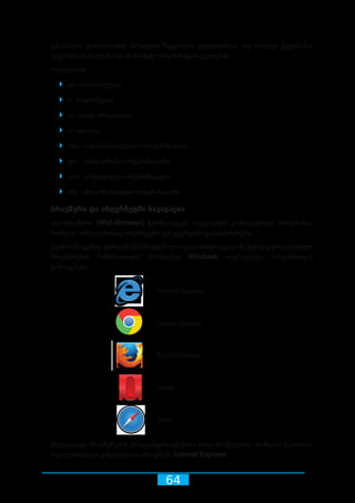 64
ვებ-საიტის დაბოლოების მიხედვით შეგვიძლია დავადგინოთ, თუ რომელ ქვეყანაშია
რეგისტრირებული საიტი ან რომელ ორგანიზაციას ეკუთვნის.
მაგალითად:
`` ge - საქართველო
`` fr- საფრანგეთი
`` uk - დიდი ბრიტანეთი
`` it- იტალია
`` edu - საგანმანათლებლო ორგანიზაციები
`` gov - სამთავრობო ორგანიზაციები
`` com- კომერციული ორგანიზაციები
`` org - არაკომერციული ორგანიზაციები
ბრაუზერი და ინტერნეტში ნავიგაცია
ვებ-ბრაუზერი (Web-Browser) წარმოადგენს სპეციალურ კომპიუტერულ პროგრამას,
რომლის საშუალებითაც ინტერნეტში ვებ–გვერდებს ვათვალიერებთ.
ქვემოთმოცემულცხრილშიწარმოდგენილიადღეისათვისყველაზემეტადგავრცელებული
ბრაუზერების ჩამონათვალი, რომლებიც Windows ოპერაციული სისტემისთვის
გამოიყენება.
Internet Explorer
Google Chrome
Mozilla FireFox
Opera
Safari
მიუხედავად ბრაუზერების მრავალფეროვნებისა, მათი მოქმედების პრინციპი საერთოა.
მაგალითისთვის განვიხილოთ პროგრამა Internet Explorer.
 