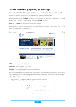 65
Internet Explorer-ის გარემოს ზოგადი მიმოხილვა
პროგრამა Internet Explorer შედის Windows-ის სტანდარტული პროგრამების პაკეტში.
Internet Explorer-ს Windows-ის სტანდარტული ფანჯრის ფორმა აქვს.
სამისამართო ველში Address იწერება ვებ-გვერდის მისამართი. მისამართის აკრეფის
შემდეგ ვებ–გვერდის გასახსნელად დააჭირეთ Enter კლავიშს
Internet Explorer-ის ძირითდი ღილაკების აღწერა
ძირითადი ღილაკების დახმარებით ვებ–გვერდზე სხავდახვა მოქმედებების შესრულება
არის შესაძლებელი. ეს ღილკებია:
Back - უკანა გვერდზე გადასვლა
Forward –წინა გვერდზე გადასვლა
Refresh – ვებ-გვერდის ხელახლა ჩამოტვირთვა.
ზოგჯერ ვებ-საიტთან დაკავშირების მცდელობა შეიძლება წარუმატებელი აღმოჩნდეს.
ასეთ შემთხვევაში, ბრაუზერის ვებ-გვერდის დათვალიერების არეში გამოჩნდება შემდეგი
სახის შეტყობინება:
ამ შეტყობინების გამოტანის მიზეზი შეიძლება იყოს ის, რომ:
 