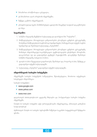 66
`` მისამართი არასწორადაა აკრეფილი;
`` ეს მისამართი აღარ არსებობს ინტერნეტში;
`` შეწყდა კავშირი ინტერნეტთან;
`` ერთდროულად ბევრი მომხმარებელი ცდილობს მოცემულ საიტთან დაკავშირებას
და სხვა.
სავარჯიშო:
1.	 სამუშაო მაგიდაზე შექმენით საქაღალდე და დაარქვით მას ”რესურსი”.
2.	 მასწავლებელთა პროფესიული განვითარების ეროვნული ცენტრის ვებ-გვერდზე
მოძებნეთ მასწავლებლის საგნობრივი სტანდარტები, ჩამოტვირთეთ თქვენი საგნის
სტანდარტი და შეინახეთ საქაღალდე ,,რესურსში“.
3.	 მასწავლებელთა პროფესიული განვითარების ეროვნული ცენტრის ვებ-გვერდზე
მონახეთ ინფორმაციულ-საკომუნიკაციო ტექნოლოგიების ტრენინგის პროგრამა,
დააკოპირეთ იგი და გადაიტანეთ ტექსტურ რედაქტორში. დოკუმენტი შეინახეთ
სამუშაო მაგიდაზე, სახელით ict.docx.
4.	 ფაილს ict.docx შეუცვალეთ გაფართოება, შეინახეთ იგი, როგორც ict.doc, შემდეგ კი
გადაიტანეთ თქვენს საქაღალდეში.
5.	 საქაღალდე ,,რესურსი“ გადაიტანეთ თქვენს საქაღალდეში.
ინფორმაციის საძიებო სისტემები
ინტერნეტში საძიებო სისტემების საშუალებით, შესაძლებელია, მოიძიოთ თქვენთვის
სასურველი ინფორმაცია.
საძიებო სისტემები:
`` www.google.com
`` www.yahoo.com
`` www.msn.com
დღეისათვის www.google.com ყველაზე მძლავრი და პოპულარული საძიებო სისტემაა
ინტერნეტში.
Google-ის საძიებო სისტემას აქვს ქართულენოვანი ინტერფეისიც, ამისათვის გახსენით
საიტი google.ge
ძებნისთვის Google-ის საძიებო სტრიქონში ჩაწერეთ საკვანძო სიტყვებისაგან შემდგარი
ფრაზა.
 