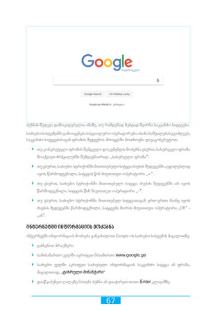 67
ძებნის შედეგი დამოკიდებულია იმაზე, თუ რამდენად ზუსტად შეირჩა საკვანძო სიტყვები.
საძიებოსისტემებშიგამოიყენებასპეციალურიოპერატორები.ისინისაშუალებასგვაძლევს,
საკვანძო სიტყვებისაგან ფრაზის შედგენის პროცესში მოთხოვნა დავაკონკრეტოთ.
`` თუ კონკრეტული ფრაზის შემცველი დოკუმენტის მოძებნა გსურთ, სასურველი ფრაზა
მოაქციეთ ბრჭყალებში შემდეგნაირად: ,,სასურველი ფრაზა”.
`` თუგსურთ,საძიებოსტრიქონშიმითითებულისიტყვაძიებისშედეგებშიაუცილებლად
იყოს წარმოდგენილი, სიტყვის წინ მიუთითეთ ოპერატორი ,,+” .
`` თუ გსურთ, საძიებო სტრიქონში მითითებული სიტყვა ძიების შედეგებში არ იყოს
წარმოდგენილი, სიტყვის წინ მიუთითეთ ოპერატორი ,,-”.
`` თუ გსურთ, საძიებო სტრიქონში მითითებულ სიტყვათაგან ერთ-ერთი მაინც იყოს
ძიების შედეგებში წარმოდგენილი, სიტყვებს შორის მიუთითეთ ოპერატორი ,,OR” -
,,ან”.
ინტერნეტში ინფორმაციის მოძებნა
ინტერნეტში ინფორმაციის მოძიება განვიხილოთ Google-ის საძიებო სისტემის მაგალითზე:
`` გახსენით ბრაუზერი
`` სამისამართო ველში აკრიფეთ მისამართი www.google.ge
`` საძიებო ველში აკრიფეთ საძიებელი ინფორმაციის საკვანძო სიტყვა ან ფრაზა,
მაგალითად, „ტიხრული მინანქარი“
`` დააწკაპუნეთ ღილკზე Google ძებნა ან დააჭირეთ თითი Enter კლავიშზე
 