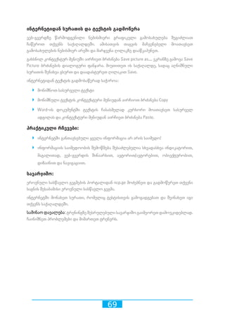69
ინტერნეტიდან სურათის და ტექსტის გადმოწერა
ვებ-გვერდზე წარმოდგენილი ნებისმიერი გრაფიკული გამოსახულება შეგიძლიათ
ჩაწეროთ თქვენს საქაღალდეში. ამისათვის თაგვის მაჩვენებელი მოათავსეთ
გამოსახულების ნებისმიერ არეში და მარჯვენა ღილაკზე დააწკაპუნეთ.
გახსნილ კონტექსტურ მენიუში აირჩიეთ ბრძანება Save picture as.... ეკრანზე გამოვა Save
Picture ბრძანების დიალოგური ფანჯარა. მიუთითეთ ის საქაღალდე, სადაც აღნიშნული
სურათის შენახვა გსურთ და დაადასტურეთ ღილაკით Save.
ინტერნეტიდან ტექსტის გადმოსაწერად საჭიროა:
`` მონიშნოთ სასურველი ტექსტი
`` მონიშნული ტექსტის კონტექსტური მენიუდან აირჩიოთ ბრძანება Copy
`` Word-ის დოკუმენტში ტექსტის ჩასასმელად კურსორი მოათავსეთ სასურველ
ადგილას და კონტექსტური მენიუდან აირჩიეთ ბრძანება Paste.
პრაქტიკული რჩევები:
`` ინტერნეტში განთავსებული ყველა ინფორმაცია არ არის საიმედო!
`` ინფორმაციის საიმედოობის შემოწმება შესაძლებელია სხვადასხვა ინდიკატორით,
მაგალითად, ვებ-გვერდის შინაარსით, ავტორით/ავტორებით, ობიექტურობით,
დიზაინით და ნავიგაციით.
სავარჯიშო:
ეროვნული სასწავლო გეგმების პორტალიდან ncp.ge მოძებნეთ და გადმოწერეთ თქვენი
საგნის შესაბამისი ეროვნული სასწავლო გეგმა.
ინტერნეტში მონახეთ სურათი, რომელიც ტესტისთვის გამოგადგებათ და შეინახეთ იგი
თქვენს საქაღალდეში.
საშინაო დავალება: ტრენინგზე შესრულებული სავარჯიშო გაიმეორეთ დამოუკიდებლად.
ჩაინიშნეთ პრობლემები და მიმართეთ ტრენერს.
 