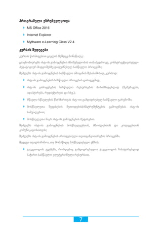 7
პროგრამული უზრუნველყოფა
`` MS Office 2016
`` Internet Explorer
`` Mythware e-Learning Class V2.4
კურსის შედეგები
კურსის წარმატებით გავლის შემდეგ მონაწილე:
გააცნობიერებს ისტ-ის გამოყენების მნიშვნელობას თანამედროვე, კონსტრუქტივისტულ-
პედაგოგიურ მიდგომებზე დაფუძნებულ სასწავლო პროცესში;
შეძლებს ისტ-ის გამოყენებას სასწავლო ამოცანის შესაბამისად, კერძოდ:
`` ისტ-ის გამოყენებას სასწავლო პროცესის დასაგეგმად;
`` ისტ-ის გამოყენებას სასწავლო რესურსების მოსამზადებლად (შემუშავება,
ადაპტირება, რედაქტირება და სხვ.);
`` სწავლა-სწავლების წარმართვას ისტ-ით გამდიდრებულ სასწავლო გარემოში;
`` მოსწავლეთა შეფასების მეთოდების/ინსტრუმენტების გამოყენებას ისტ-ის
საშუალებით;
`` მოსწავლეთა მიერ ისტ-ის გამოყენების შეფასებას.
შეძლებს ისტ-ის გამოყენებას მოსწავლეებთან, მშობლებთან და კოლეგებთან
კომუნიკაციისათვის;
შეძლებს ისტ-ის გამოყენებას პროფესიული თვითგანვითარების პროცესში.
შედეგი თვალსაჩინოა, თუ მონაწილე მასწავლებელი ქმნის:
`` გაკვეთილის გეგმებს, რომლებიც გამდიდრებულია გაკვეთილის ჩასატარებლად
საჭირო სასწავლო ელექტრონული რესურსით.
 
