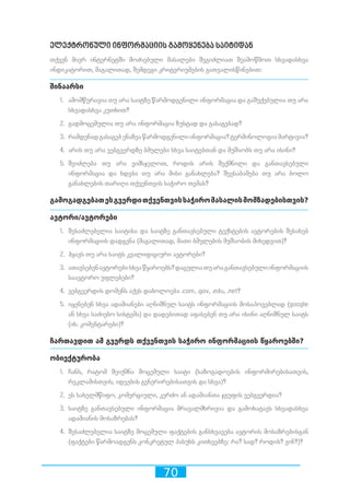 70
ელექტრონული ინფორმაციის გამოყენება საიტიდან
თქვენ მიერ ინტერნეტში მოძიებული მასალები შეგიძლიათ შეამოწმოთ სხვადასხვა
ინდიკატორით, მაგალითად, შემდეგი კრიტერიუმების გათვალისწინებით:
შინაარსი
1.	 ამომწურავია თუ არა საიტზე წარმოდგენილი ინფორმაცია და გაშუქებულია თუ არა
სხვადასხვა კუთხით?
2.	 გადმოცემულია თუ არა ინფორმაცია ზუსტად და გასაგებად?
3.	 რამდენადგასაგებენაზეაწარმოდგენილიინფორმაცია?ტერმინოლოგიამარტივია?
4.	 არის თუ არა ვებგვერდზე ბმულები სხვა საიტებთან და მუშაობს თუ არა ისინი?	
5.	 შეიძლება თუ არა ვიმსჯელოთ, როდის არის შექმნილი და განთავსებული
ინფორმაცია და ხდება თუ არა მისი განახლება? შეესაბამება თუ არა ბოლო
განახლების თარიღი თქვენთვის საჭირო თემას?	
გამოგადგებათესგვერდითქვენთვისსაჭირომასალისმომზადებისთვის?
ავტორი/ავტორები
1.	 შესაძლებელია საიტისა და საიტზე განთავსებული ტექსტების ავტორების შესახებ
ინფორმაციის დადგენა (მაგალითად, მათი ბმულების მუშაობის მიხედვით)?
2.	 ჰყავს თუ არა საიტს კვალიფიციური ავტორები?
3.	 ათავსებენავტორებისხვაწყაროებს?დაცულიათუარაგანთავსებულიინფორმაციის
საავტორო უფლებები?	
4.	 ვებგვერდის დომენს აქვს დაბოლოება .com, .gov, .edu, .net?
5.	 იყენებენ სხვა ადამიანები აღნიშნულ საიტს ინფორმაციის მოსაპოვებლად (google
ან სხვა საძიებო სისტემა) და დადებითად აფასებენ თუ არა ისინი აღნიშნულ საიტს
(იხ. კომენტარები)?
ჩართავდით ამ გვერდს თქვენთვის საჭირო ინფორმაციის წყაროებში?	
ობიექტურობა
1.	 ჩანს, რატომ შეიქმნა მოცემული საიტი (საზოგადოების ინფორმირებისათვის,
რეკლამისთვის, იდეების გენერირებისათვის და სხვა)?
2.	 ეს სახელმწიფო, კომერციული, კერძო ან ადამიანთა ჯგუფის ვებგვერდია?	
3.	 საიტზე განთავსებული ინფორმაცია მრავალმხრივია და გამოხატავს სხვადასხვა
ადამიანის მოსაზრებას?
4.	 შესაძლებელია საიტზე მოცემული ფაქტების განსხვავება ავტორის მოსაზრებისგან
(ფაქტები წარმოადგენს კონკრეტულ პასუხს კითხვებზე: რა? სად? როდის? ვინ?)?	
 